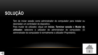 SOLUÇÃO
Tem de iniciar sessão como administrador do computador para instalar ou
desinstalar um controlador de dispositivo.
Para mudar de utilizador, clique em Iniciar, Terminar sessão e Mudar de
utilizador; selecione o utilizador do administrador do computador. (O
administrador do computador é normalmente o utilizador Proprietário).
 