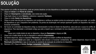 SOLUÇÃO
Para resolver um conflito de dispositivos, pode ser preciso desativar um dos dispositivos ou desinstalar o controlador de um dispositivo antigo:
1. Clique em Iniciar e em Painel de controlo.
2. Clique em Desempenho e manutenção, caso exista esta opção.
3. Faça duplo clique no ícone Sistema e selecione o separador Hardware.
4. Clique no botão Gestor de dispositivos.
5. Clique no sinal mais (+) junto ao dispositivo com problemas e verifique se existem pontos de exclamação significa que existe um conflito
de dispositivos ou que o dispositivo tem problemas. Os pontos de exclamação nem sempre aparecem quando um dispositivo não está a
funcionar corretamente.
6. Se houver um controlador de dispositivo antigo ou desnecessário na lista do Gestor de dispositivos, esta pode ser a causa do conflito de
dispositivos. Para desinstalar o controlador antigo que está a impedir que o controlador do novo dispositivo funcione corretamente, faça o
seguinte:
Clique com o botão direito do rato no dispositivo, clique em Desinstalar e depois em OK.
7. Clique com o botão direito do rato no dispositivo e selecione Propriedades.
8. Se estiver disponível, clique no separador Recursos para verificar se existem conflitos de dispositivos.
9. Clique no separador Geral para saber se o dispositivo está ativado e a funcionar corretamente. Se estiver disponível, clique no botão
Resolução de problemas e siga as instruções do assistente de resolução de problemas do dispositivo.
10. Reiniciar o PC. Clique em Iniciar, Desligar computador e Reiniciar.
 