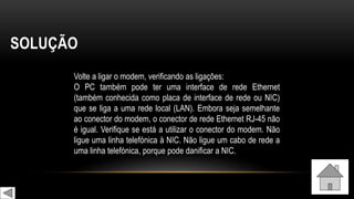 SOLUÇÃO
Volte a ligar o modem, verificando as ligações:
O PC também pode ter uma interface de rede Ethernet
(também conhecida como placa de interface de rede ou NIC)
que se liga a uma rede local (LAN). Embora seja semelhante
ao conector do modem, o conector de rede Ethernet RJ-45 não
é igual. Verifique se está a utilizar o conector do modem. Não
ligue uma linha telefónica à NIC. Não ligue um cabo de rede a
uma linha telefónica, porque pode danificar a NIC.
 
