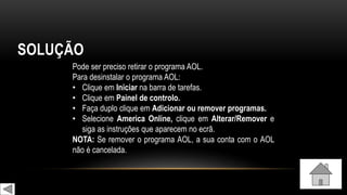 SOLUÇÃO
Pode ser preciso retirar o programa AOL.
Para desinstalar o programa AOL:
• Clique em Iniciar na barra de tarefas.
• Clique em Painel de controlo.
• Faça duplo clique em Adicionar ou remover programas.
• Selecione America Online, clique em Alterar/Remover e
siga as instruções que aparecem no ecrã.
NOTA: Se remover o programa AOL, a sua conta com o AOL
não é cancelada.
 