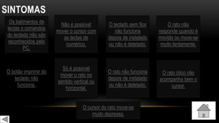 SINTOMAS
Os batimentos de
teclas o comandos
do teclado não são
reconhecidos pelo
PC.
Não é possível
mover o cursor com
as teclas de
numérico.
O botão imprimir do
teclado não
funciona.
O teclado sem fios
não funciona
depois de instalado
ou não é detetado.
O rato não
responde quando é
movido ou move-se
muito lentamente.
Só é possível
mover o rato no
sentido vertical ou
horizontal.
O rato não funciona
depois de instalado
ou não é detetado.
O rato ótico não
acompanha bem o
cursor.
O cursor do rato move-se
muito depressa.
 