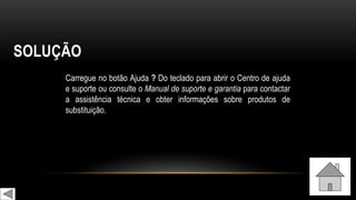 SOLUÇÃO
Carregue no botão Ajuda ? Do teclado para abrir o Centro de ajuda
e suporte ou consulte o Manual de suporte e garantia para contactar
a assistência técnica e obter informações sobre produtos de
substituição.
 