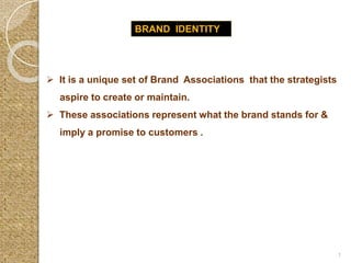 BRAND IDENTITY
 It is a unique set of Brand Associations that the strategists
aspire to create or maintain.
 These associations represent what the brand stands for &
imply a promise to customers .
1
 