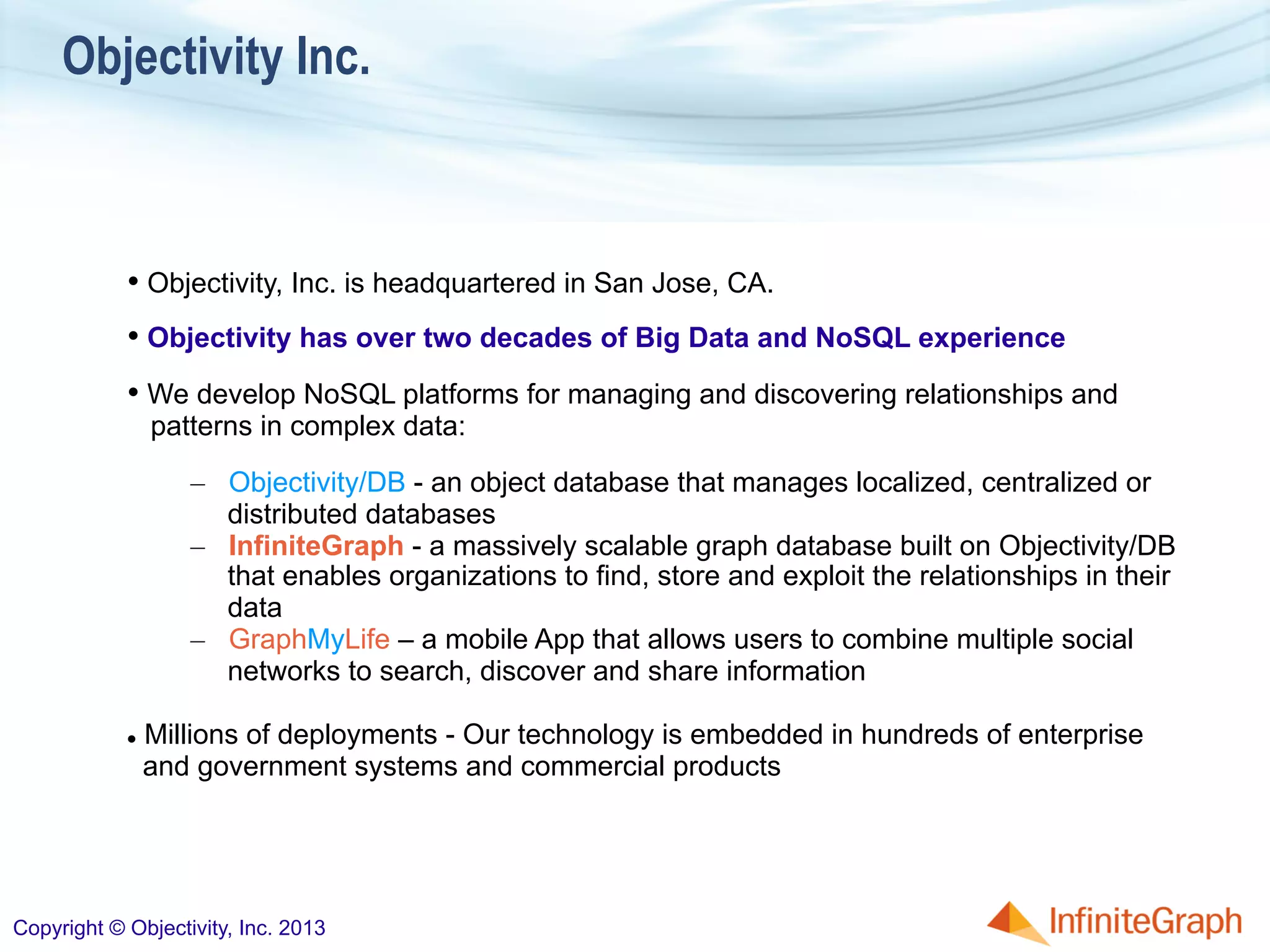 Objectivity Inc.
• Objectivity, Inc. is headquartered in San Jose, CA.
• Objectivity has over two decades of Big Data and NoSQL experience
• We develop NoSQL platforms for managing and discovering relationships and
patterns in complex data:
–  Objectivity/DB - an object database that manages localized, centralized or
distributed databases
–  InfiniteGraph - a massively scalable graph database built on Objectivity/DB
that enables organizations to find, store and exploit the relationships in their
data
–  GraphMyLife – a mobile App that allows users to combine multiple social
networks to search, discover and share information
l  Millions of deployments - Our technology is embedded in hundreds of enterprise
and government systems and commercial products
Copyright © Objectivity, Inc. 2013
 