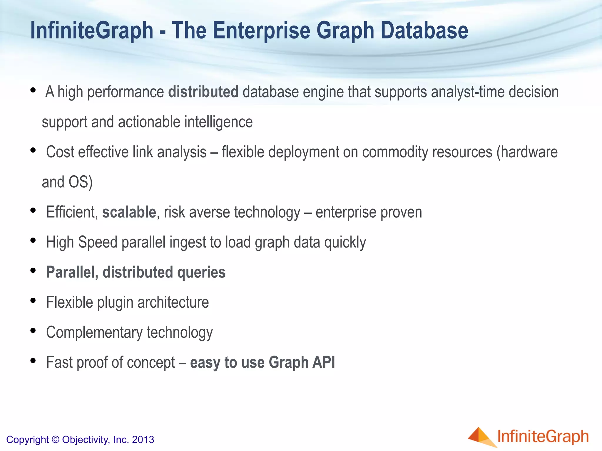 •  A high performance distributed database engine that supports analyst-time decision
support and actionable intelligence
•  Cost effective link analysis – flexible deployment on commodity resources (hardware
and OS)
•  Efficient, scalable, risk averse technology – enterprise proven
•  High Speed parallel ingest to load graph data quickly
•  Parallel, distributed queries
•  Flexible plugin architecture
•  Complementary technology
•  Fast proof of concept – easy to use Graph API
InfiniteGraph - The Enterprise Graph Database
Copyright © Objectivity, Inc. 2013
 