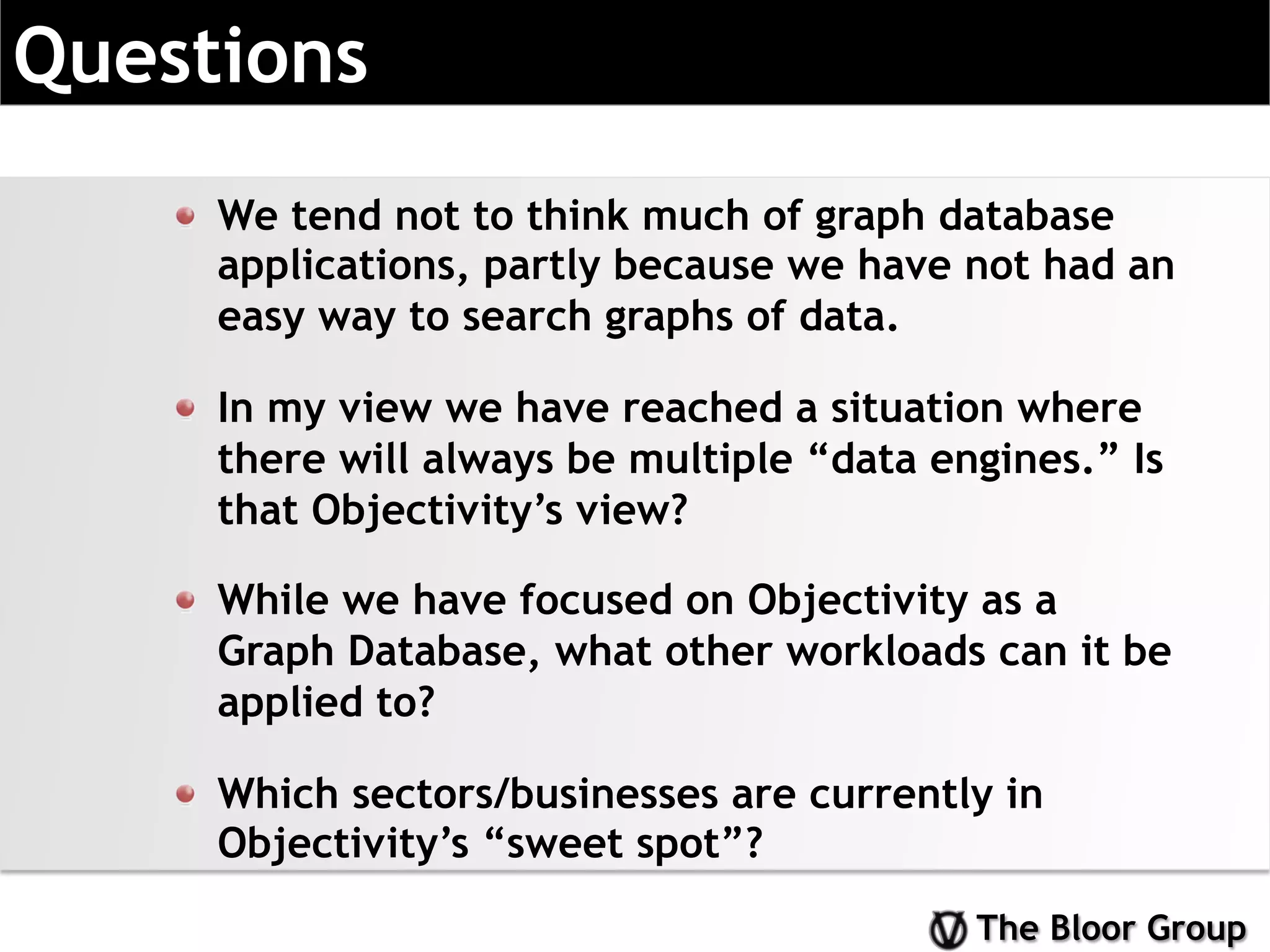 The Bloor Group
Questions
!   We tend not to think much of graph database
applications, partly because we have not had an
easy way to search graphs of data.
!   In my view we have reached a situation where
there will always be multiple “data engines.” Is
that Objectivity’s view?
!   While we have focused on Objectivity as a
Graph Database, what other workloads can it be
applied to?
!   Which sectors/businesses are currently in
Objectivity’s “sweet spot”?
 