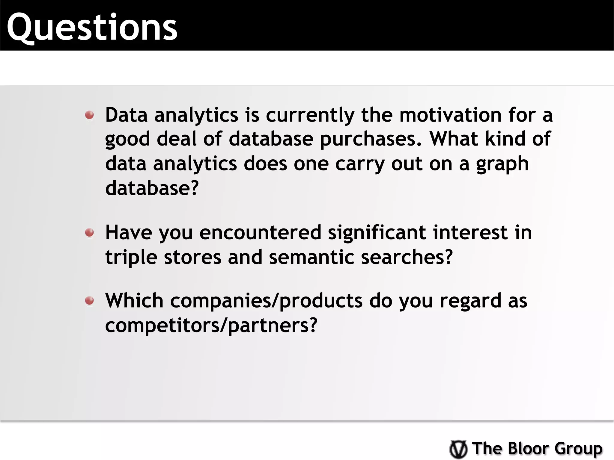 The Bloor Group
Questions
!   Data analytics is currently the motivation for a
good deal of database purchases. What kind of
data analytics does one carry out on a graph
database?
!   Have you encountered significant interest in
triple stores and semantic searches?
!   Which companies/products do you regard as
competitors/partners?
 