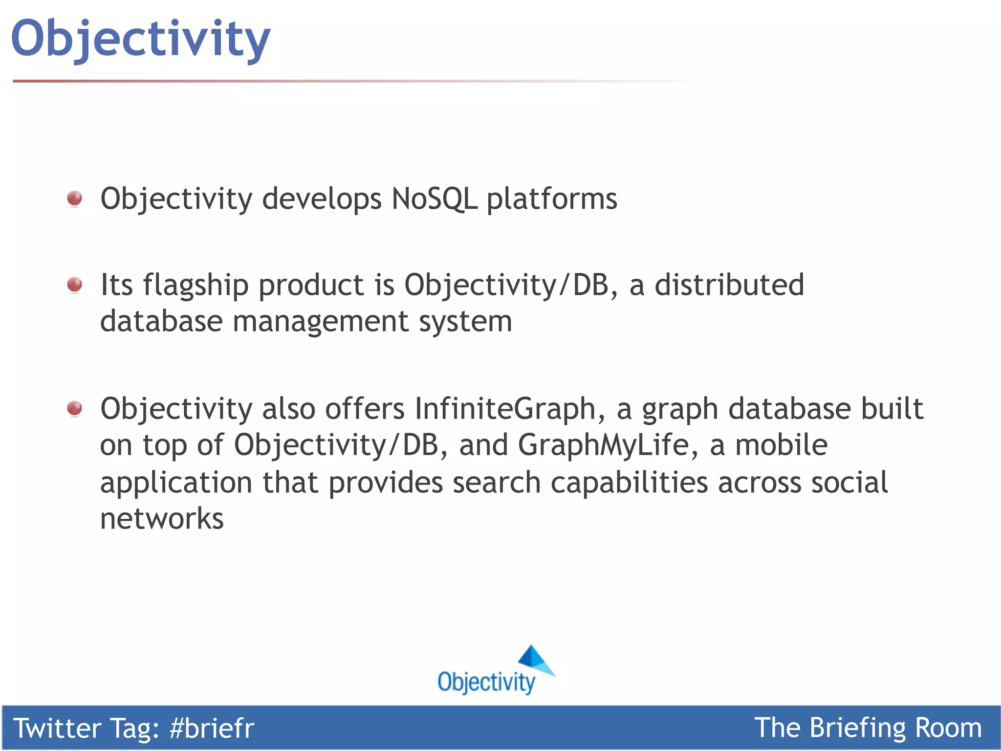 Twitter Tag: #briefr The Briefing Room
!   Objectivity develops NoSQL platforms
!   Its flagship product is Objectivity/DB, a distributed
database management system
!   Objectivity also offers InfiniteGraph, a graph database built
on top of Objectivity/DB, and GraphMyLife, a mobile
application that provides search capabilities across social
networks
Objectivity
 