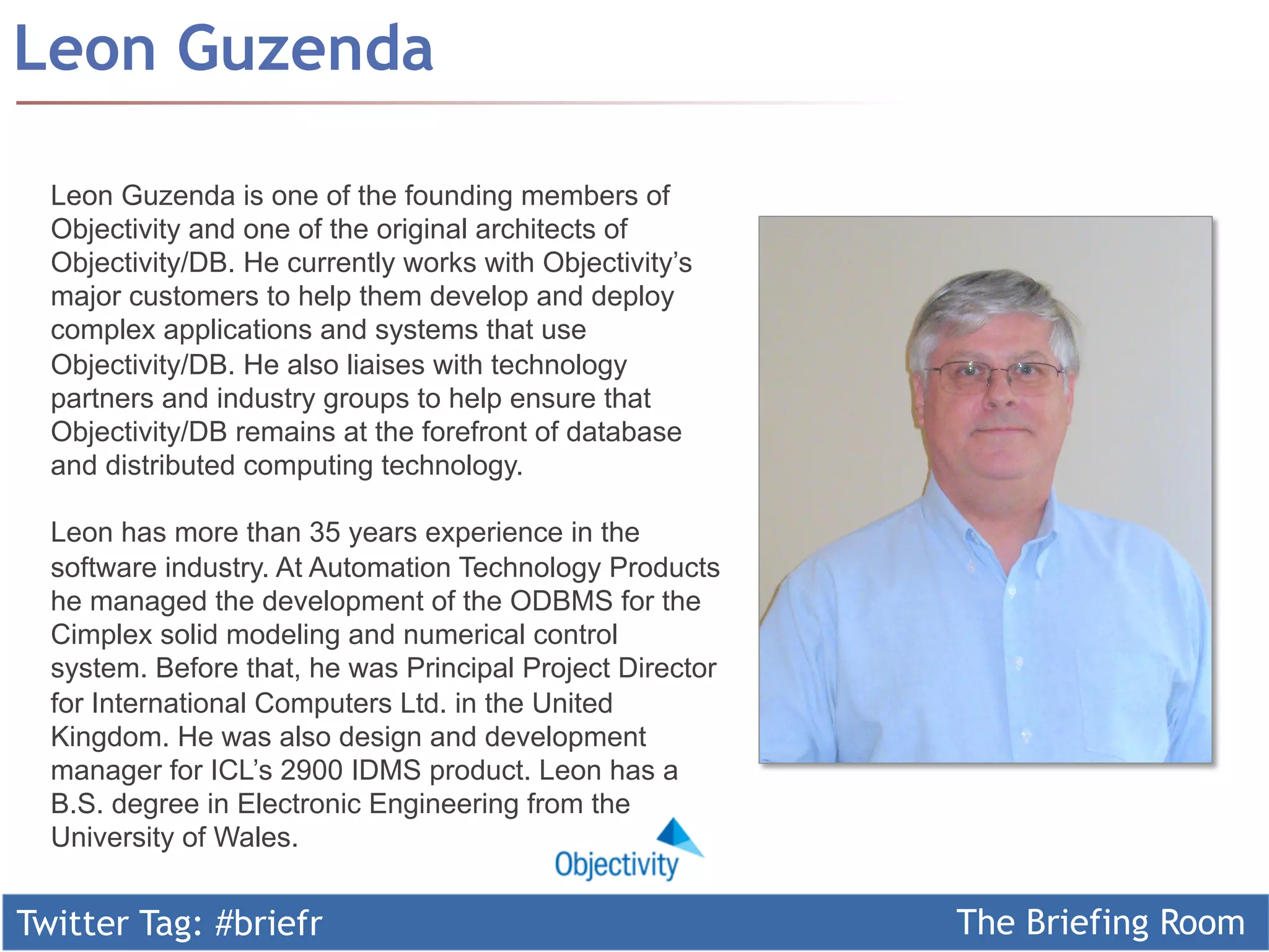 Twitter Tag: #briefr The Briefing Room
Leon Guzenda
Leon Guzenda is one of the founding members of
Objectivity and one of the original architects of
Objectivity/DB. He currently works with Objectivity’s
major customers to help them develop and deploy
complex applications and systems that use
Objectivity/DB. He also liaises with technology
partners and industry groups to help ensure that
Objectivity/DB remains at the forefront of database
and distributed computing technology.
Leon has more than 35 years experience in the
software industry. At Automation Technology Products
he managed the development of the ODBMS for the
Cimplex solid modeling and numerical control
system. Before that, he was Principal Project Director
for International Computers Ltd. in the United
Kingdom. He was also design and development
manager for ICL’s 2900 IDMS product. Leon has a
B.S. degree in Electronic Engineering from the
University of Wales.
 