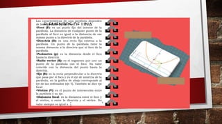 ELEMENTOS DE UNA
PARABOLA
Las características de una parábola dependen
de los siguientes elementos:
•Foco (F): es un punto fijo del interior de la
parábola. La distancia de cualquier punto de la
parábola al foco es igual a la distancia de ese
mismo punto a la directriz de la parábola.
•Directriz (D): es una recta fija externa a la
parábola. Un punto de la parábola tiene la
misma distancia a la directriz que al foco de la
parábola.
•Parámetro (p): es la distancia desde el foco
hasta la directriz.
•Radio vector (R): es el segmento que une un
punto de la parábola con el foco. Su valor
coincide con la distancia del punto hasta la
directriz.
•Eje (E): es la recta perpendicular a la directriz
que pasa por el foco y es el eje de simetría de la
parábola, en la gráfica de abajo corresponde al
eje de las ordenadas (eje Y). También se dice eje
focal.
•Vértice (V): es el punto de intersección entre
la parábola y su eje.
•Distancia focal: es la distancia entre el foco y
el vértice, o entre la directriz y el vértice. Su
valor siempre es igual a
𝑃
2
6 7
 
