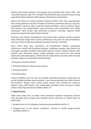 Sekolah yang berkesan dipimpin oleh pengetua yang cemerlang (Abd. Karim 1989). Atan
Long dalam kajiannya pada 1991 mendapati sekolah-sekolah yang mempunyai kejayaan yang
tinggi dalam bidang akademik adalah dipimpin oleh pengetua yang berkesan.
Menurut Prof Datuk Dr Ahmad Zainuddin Pengarah UNISEL Shah Alam, Kepemimpinan
unik seorang pemimpin yang baik merangkumi kebolehan memberikan hala tuju yang jelas,
menggalakkan organisasi supaya cenderung kepada pendidikan, memacu organisasi supaya
lebih berkesan dan berkeperibadian yang menyokong usaha percambahan ilmu. Beliau
menjelaskan, faktor kritikal yang menentukan pencapaian cemerlang organisasi adalah
pengurusan yang baik dan kepemimpinan strategik.
Pemimpin yang dinamik, berpengalaman dan proaktif dapat mengatasi masalah perbezaan
antara kakitangan dengan bijak menerusi perbincangan yang telus dan ada permuafakatan,
sekali gus mencari kaedah dan pendekatan kerjasama yang jelas serta kukuh.
Husin (1993) dalam buku, Kepimpinan dan Keberkesanan Sekolah, membezakan
keberkesanan sekolah ialah kepimpinan pengetua. Kepimpinan pengetua yang dinamik dan
bersungguh merupakan pemboleh ubah kepada kejayaan sekolah. Pengetua berkesan ialah
pengetua yang memainkan peranan sebagai pemimpin yang berwawasan jelas tentang
organisasinya dan kakitangannya. Menurutnya ada empat peranan pemimpin untuk mencapai
perubahan organisasi dan perubahan sikap kakitangan:
1.Mempunyai kemahiran teknikal
2. Pemimpin berperanan sebagai jurutera manusia
3. Pemimpin simbolik
4. Pemimpin budaya
Cabaran Pendidikan masa kini dan masa hadapan memerlukan pemimpin sekolah peka dan
sensitif terhadap perubahan yang mendatang, justeru barisan pemimpin perlu lebih berprestij
dan berkaliber. Pengetua perlu menilai semula prestasi masa sekarang dan menyusun
tindakan supaya lebih dinamik serta melaksanakan perubahan berani bersesuaian dengan
cabaran semasa bagi persediaan pendidikan abad ke 21.
2. Objektif Kajian
Sebab utama kertas kerja ini adalah untuk menentukan bagaimana kepimpinan berkesan
boleh digunakan dalam mengurus dan mentadbir sekolah. Sementara itu, objektif kajian ini
adalah untuk;
1. mengenal pasti ciri-ciri kepimpinan berkesan penentu pendidikan abad ke 21.
2. Mengenal pasti isu dan cabaran kepimpinan berkesan di sekolah sebagai penentu
pendidikan abad ke 21.
 