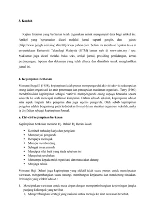 3. Kaedah
Kajian literatur yang berkaitan telah digunakan untuk mengumpul data bagi artikel ini.
Artikel yang bersesuaian dicari melalui jurnal seperti google, dan yahoo
(http://www.google.com.my; dan http:www yahoo.com. Selain itu membuat rujukan tesis di
perpustakaan Universiti Teknologi Malaysia (UTM) laman web di www.utm.my / spz.
Maklumat juga dicari melalui buku teks, artikel jurnal, prosiding persidangan, kertas
perbincangan, laporan dan dokumen yang telah dibaca dan dianalisis untuk menghasilkan
jurnal ini.
4. Kepimpinan Berkesan
Menurut Stogdill (1958), kepimpinan ialah proses mempengaruhi aktiviti-aktiviti sekumpulan
orang dalam organisasi ke arah penentuan dan pencapaian matlamat organisasi. Terry (1960)
mendefinisikan kepimpinan sebagai “aktiviti mempengaruhi orang supaya berusaha secara
sukarela ke arah mencapai matlamat kumpulan. Dalam sebuah sekolah, kepimpinan adalah
satu aspek tingkah laku pengetua dan juga sejenis pengaruh. Oleh sebab kepimpinan
pengetua adalah bergantung pada kedudukan formal dalam struktur organisasi sekolah, maka
ia disifatkan sebagai kepimpinan formal.
a. Ciri-ciri kepimpinan berkesan
Kepimpinan berkesan menurut Hj. Dahari Hj Derani ialah:
 Komited terhadap kerja dan pengikut
 Mempunyai pengaruh
 Berupaya memujuk
 Mampu membimbing
 Sebagai insan contoh
 Mencipta nilai baik yang tiada sebelum ini
 Menyahut perubahan
 Menumpu kepada misi organisasi dan masa akan datang
 Menjaga rahsia
Menurut Haji Dahari juga kepimpinan yang efektif ialah suatu proses untuk menciptakan
wawasan, mengembangkan suatu strategi, membangun kerjasama dan mendorong tindakan.
Pemimpin yang efektif adalah :
1. Menciptakan wawasan untuk masa depan dengan mempertimbangkan kepentingan jangka
panjang kelompok yang terlibat
1. Mengembangkan strategi yang rasional untuk menuju ke arah wawasan tersebut.
 