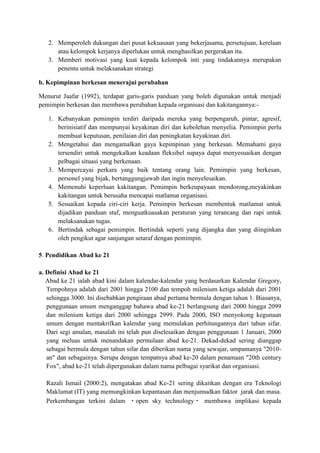2. Memperoleh dukungan dari pusat kekuasaan yang bekerjasama, persetujuan, kerelaan
atau kelompok kerjanya diperlukan untuk menghasilkan pergerakan itu.
3. Memberi motivasi yang kuat kepada kelompok inti yang tindakannya merupakan
penentu untuk melaksanakan strategi
b. Kepimpinan berkesan menerajui perubahan
Menurut Jaafar (1992), terdapat garis-garis panduan yang boleh digunakan untuk menjadi
pemimpin berkesan dan membawa perubahan kepada organisasi dan kakitangannya:-
1. Kebanyakan pemimpin terdiri daripada mereka yang berpengaruh, pintar, agresif,
berinisiatif dan mempunyai keyakinan diri dan kebolehan menyelia. Pemimpin perlu
membuat keputusan, penilaian diri dan peningkatan keyakinan diri.
2. Mengetahui dan mengamalkan gaya kepimpinan yang berkesan. Memahami gaya
tersendiri untuk mengekalkan keadaan fleksibel supaya dapat menyesuaikan dengan
pelbagai situasi yang berkenaan.
3. Mempercayai perkara yang baik tentang orang lain. Pemimpin yang berkesan,
personel yang bijak, bertanggungjawab dan ingin menyelesaikan.
4. Memenuhi keperluan kakitangan. Pemimpin berkeupayaan mendorong,meyakinkan
kakitangan untuk berusaha mencapai matlamat organisasi.
5. Sesuaikan kepada ciri-ciri kerja. Pemimpin berkesan membentuk matlamat untuk
dijadikan panduan staf, menguatkuasakan peraturan yang terancang dan rapi untuk
melaksanakan tugas.
6. Bertindak sebagai pemimpin. Bertindak seperti yang dijangka dan yang diinginkan
oleh pengikut agar sanjungan setaraf dengan pemimpin.
5. Pendidikan Abad ke 21
a. Definisi Abad ke 21
Abad ke 21 ialah abad kini dalam kalendar-kalendar yang berdasarkan Kalendar Gregory,
Tempohnya adalah dari 2001 hingga 2100 dan tempoh milenium ketiga adalah dari 2001
sehingga 3000. Ini disebabkan pengiraan abad pertama bermula dengan tahun 1. Biasanya,
penggunaan umum menganggap bahawa abad ke-21 berlangsung dari 2000 hingga 2099
dan milenium ketiga dari 2000 sehingga 2999. Pada 2000, ISO menyokong kegunaan
umum dengan mentakrifkan kalendar yang memulakan perhitungannya dari tahun sifar.
Dari segi amalan, masalah ini telah pun diselesaikan dengan penggunaan 1 Januari, 2000
yang meluas untuk menandakan permulaan abad ke-21. Dekad-dekad sering dianggap
sebagai bermula dengan tahun sifar dan diberikan nama yang sewajar, umpamanya "2010-
an" dan sebagainya. Serupa dengan tempatnya abad ke-20 dalam penamaan "20th century
Fox", abad ke-21 telah dipergunakan dalam nama pelbagai syarikat dan organisasi.
Razali Ismail (2000:2), mengatakan abad Ke-21 sering dikaitkan dengan era Teknologi
Maklumat (IT) yang memungkinkan kepantasan dan menjumudkan faktor jarak dan masa.
Perkembangan terkini dalam open sky technology membawa implikasi kepada
 