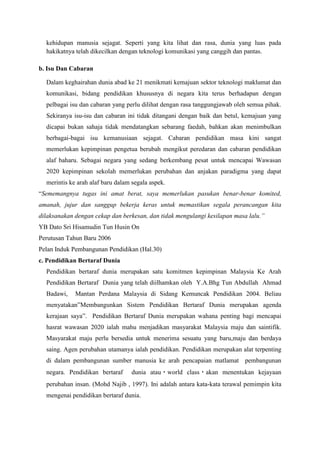 kehidupan manusia sejagat. Seperti yang kita lihat dan rasa, dunia yang luas pada
hakikatnya telah dikecilkan dengan teknologi komunikasi yang canggih dan pantas.
b. Isu Dan Cabaran
Dalam keghairahan dunia abad ke 21 menikmati kemajuan sektor teknologi maklumat dan
komunikasi, bidang pendidikan khususnya di negara kita terus berhadapan dengan
pelbagai isu dan cabaran yang perlu dilihat dengan rasa tanggungjawab oleh semua pihak.
Sekiranya isu-isu dan cabaran ini tidak ditangani dengan baik dan betul, kemajuan yang
dicapai bukan sahaja tidak mendatangkan sebarang faedah, bahkan akan menimbulkan
berbagai-bagai isu kemanusiaan sejagat. Cabaran pendidikan masa kini sangat
memerlukan kepimpinan pengetua berubah mengikut peredaran dan cabaran pendidikan
alaf baharu. Sebagai negara yang sedang berkembang pesat untuk mencapai Wawasan
2020 kepimpinan sekolah memerlukan perubahan dan anjakan paradigma yang dapat
merintis ke arah alaf baru dalam segala aspek.
“Sememangnya tugas ini amat berat, saya memerlukan pasukan benar-benar komited,
amanah, jujur dan sanggup bekerja keras untuk memastikan segala perancangan kita
dilaksanakan dengan cekap dan berkesan, dan tidak mengulangi kesilapan masa lalu.”
YB Dato Sri Hisamudin Tun Husin On
Perutusan Tahun Baru 2006
Pelan Induk Pembangunan Pendidikan (Hal.30)
c. Pendidikan Bertaraf Dunia
Pendidikan bertaraf dunia merupakan satu komitmen kepimpinan Malaysia Ke Arah
Pendidikan Bertaraf Dunia yang telah diilhamkan oleh Y.A.Bhg Tun Abdullah Ahmad
Badawi, Mantan Perdana Malaysia di Sidang Kemuncak Pendidikan 2004. Beliau
menyatakan”Membangunkan Sistem Pendidikan Bertaraf Dunia merupakan agenda
kerajaan saya”. Pendidikan Bertaraf Dunia merupakan wahana penting bagi mencapai
hasrat wawasan 2020 ialah mahu menjadikan masyarakat Malaysia maju dan saintifik.
Masyarakat maju perlu bersedia untuk menerima sesuatu yang baru,maju dan berdaya
saing. Agen perubahan utamanya ialah pendidikan. Pendidikan merupakan alat terpenting
di dalam pembangunan sumber manusia ke arah pencapaian matlamat pembangunan
negara. Pendidikan bertaraf dunia atau world class akan menentukan kejayaan
perubahan insan. (Mohd Najib , 1997). Ini adalah antara kata-kata terawal pemimpin kita
mengenai pendidikan bertaraf dunia.
 