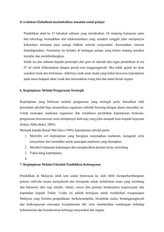 d. Ledakan Globalisasi menimbulkan masalah sosial pelajar
Pendidikan abad ke 21 lakarkan cabaran yang menakutkan. Di samping kemajuan sains
dan teknologi, kemudahan alat telekomunikasi yang semakin canggih jelas mempunyai
keburukan terutama para remaja bahkan seluruh masyarakat. Kemudahan internet
disalahgunakan. Fenomena ini berlaku di kalangan pelajar yang belum matang semakin
menular dan membimbangkan.
Inilah isu dan cabaran kepada pemimpin dan guru di sekolah dan tugas pendidikan di era
IT ini untuk dilaksanakan dengan penuh rasa tanggungjawab. Jika tidak, gejala ini akan
semakin teruk dan berleluasa. Akhirnya anak-anak muda yang bakal mewarisi kepimpinan
pada masa hadapan akan rosak dan merosakkan orang lain dan nama buruk negara.
6. Kepimpinan Melalui Pengurusan Strategik
Kepimpinan yang berkesan melalui pengurusan yang strategik perlu diamalkan oleh
pemimpin sekolah bagi memastikan organisasi sekolah bersaing dengan dunia mencabar ini.
Untuk mencapai matlamat organisasi dan membawa perubahan kepimpinan berkesan,
pengurusan berwawasan serta mempunyai hala tuju yang jelas menjadi teras kepada kejayaan
(Edaris Abbu Bakri, 2005).
Merujuk kepada Razali Mat Zain (1989), kepimpinan sekolah perlu:
1. Memiliki ciri kepimpinan yang berupaya menetapkan matlamat, mengarah serta
menyelaras dan mentadbir untuk mencapai matlamat yang ditetapkan.
2. Memberi kepuasan kakitangan dan menghasilkan prestasi kerja cemerlang
3. Yakin deng kepimpinan.
4.
7. Kepimpinan Melalui Falsafah Pendidikan Kebangsaan
Pendidikan di Malaysia ialah satu usaha berterusan ke arah lebih memperkembangkan
potensi individu secara menyeluruh dan bersepadu untuk melahirkan insan yang seimbang
dan harmonis dari segi intelek, rohani, emosi dan jasmani berdasarkan kepercayaan dan
kepatuhan kepada Tuhan. Usaha ini adalah bertujuan untuk melahirkan warganegara
Malaysia yang berilmu pengetahuan, berketerampilan, berakhlak mulia, bertanggungjawab
dan berkeupayaan mencapai kesejahteraan diri serta memberikan sumbangan terhadap
keharmonian dan kemakmuran keluarga masyarakat dan negara.
 