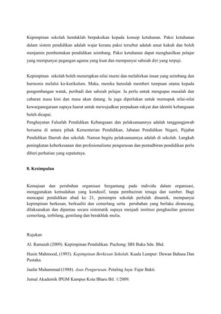 Kepimpinan sekolah hendaklah berpaksikan kepada konsep ketuhanan. Paksi ketuhanan
dalam sistem pendidikan adalah wajar kerana paksi tersebut adalah amat kukuh dan boleh
menjamin pembentukan pendidikan seimbang. Paksi ketuhanan dapat menghasilkan pelajar
yang mempunyai pegangan agama yang kuat dan mempunyai sahsiah diri yang terpuji.
Kepimpinan sekolah boleh menerapkan nilai murni dan melahirkan insan yang seimbang dan
harmonis melalui ko-kurikulum. Maka, mereka haruslah memberi tumpuan utama kepada
pengembangan watak, peribadi dan sahsiah pelajar. Ia perlu untuk mengupas masalah dan
cabaran masa kini dan masa akan datang. Ia juga diperlukan untuk memupuk nilai-nilai
kewarganegaraan supaya hasrat untuk mewujudkan perpaduan rakyat dan identiti kebangsaan
boleh dicapai.
Penghayatan Falsafah Pendidikan Kebangsaan dan pelaksanaannya adalah tanggungjawab
bersama di antara pihak Kementerian Pendidikan, Jabatan Pendidikan Negeri, Pejabat
Pendidikan Daerah dan sekolah. Namun begitu pelaksanaannya adalah di sekolah. Langkah
peningkatan keberkesanan dan profesionalisme pengurusan dan pentadbiran pendidikan perlu
diberi perhatian yang sepatutnya.
8. Kesimpulan
Kemajuan dan perubahan organisasi bergantung pada individu dalam organisasi,
menggunakan kemudahan yang kondusif, tanpa pembaziran tenaga dan sumber. Bagi
mencapai pendidikan abad ke 21, pemimpin sekolah perlulah dinamik, mempunyai
kepimpinan berkesan, berkualiti dan cemerlang serta perubahan yang berlaku dirancang,
dilaksanakan dan dipantau secara sistematik supaya menjadi institusi penghasilan generasi
cemerlang, terbilang, gemilang dan berakhlak mulia.
Rujukan
Al. Ramaiah (2009). Kepimpinan Pendidikan. Puchong: IBS Buku Sdn. Bhd.
Husin Mahmood, (1993). Kepimpinan Berkesan Sekolah. Kuala Lumpur: Dewan Bahasa Dan
Pustaka.
Jaafar Muhammad (1988). Asas Pengurusan. Petaling Jaya: Fajar Bakti.
Jurnal Akademik IPGM Kampus Kota Bharu Bil. 1/2009.
 