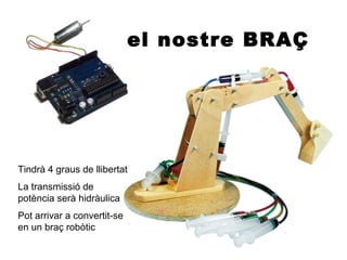el nostre BRAÇ




Tindrà 4 graus de llibertat
La transmissió de
potència serà hidràulica
Pot arrivar a convertit-se
en un braç robòtic
 