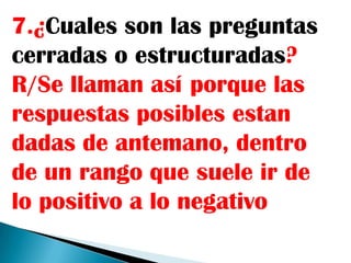 7.¿Cuales son las preguntas
cerradas o estructuradas?
R/Se llaman así porque las
respuestas posibles estan
dadas de antemano, dentro
de un rango que suele ir de
lo positivo a lo negativo
 