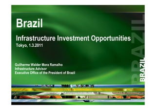 Brazil
Infrastructure Investment Opportunities
Tokyo, 1.3.2011



Guilherme Walder Mora Ramalho
Infrastructure Advisor
Executive Office of the President of Brazil
 