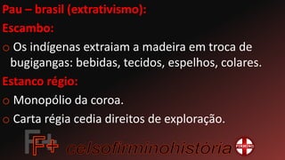 Pau – brasil (extrativismo):
Escambo:
o Os indígenas extraiam a madeira em troca de
bugigangas: bebidas, tecidos, espelhos, colares.
Estanco régio:
o Monopólio da coroa.
o Carta régia cedia direitos de exploração.
 