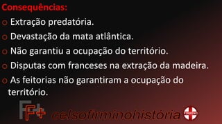 Consequências:
o Extração predatória.
o Devastação da mata atlântica.
o Não garantiu a ocupação do território.
o Disputas com franceses na extração da madeira.
o As feitorias não garantiram a ocupação do
território.
 