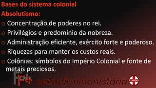 Bases do sistema colonial
Absolutismo:
o Concentração de poderes no rei.
o Privilégios e predomínio da nobreza.
o Administração eficiente, exército forte e poderoso.
o Riquezas para manter os custos reais.
o Colônias: símbolos do Império Colonial e fonte de
metais preciosos.
 