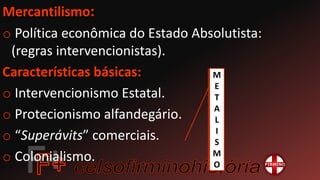 Mercantilismo:
o Política econômica do Estado Absolutista:
(regras intervencionistas).
Características básicas:
o Intervencionismo Estatal.
o Protecionismo alfandegário.
o “Superávits” comerciais.
o Colonialismo.
M
E
T
A
L
I
S
M
O
 