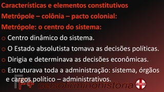 Características e elementos constitutivos
Metrópole – colônia – pacto colonial:
Metrópole: o centro do sistema:
o Centro dinâmico do sistema.
o O Estado absolutista tomava as decisões políticas.
o Dirigia e determinava as decisões econômicas.
o Estruturava toda a administração: sistema, órgãos
e cargos político – administrativos.
 