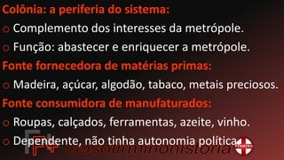 Colônia: a periferia do sistema:
o Complemento dos interesses da metrópole.
o Função: abastecer e enriquecer a metrópole.
Fonte fornecedora de matérias primas:
o Madeira, açúcar, algodão, tabaco, metais preciosos.
Fonte consumidora de manufaturados:
o Roupas, calçados, ferramentas, azeite, vinho.
o Dependente, não tinha autonomia política.
 