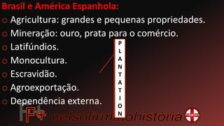 Brasil e América Espanhola:
o Agricultura: grandes e pequenas propriedades.
o Mineração: ouro, prata para o comércio.
o Latifúndios.
o Monocultura.
o Escravidão.
o Agroexportação.
o Dependência externa.
P
L
A
N
T
A
T
I
O
N
 