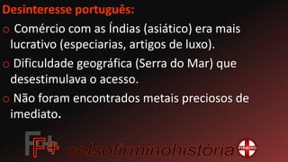 Desinteresse português:
o Comércio com as Índias (asiático) era mais
lucrativo (especiarias, artigos de luxo).
o Dificuldade geográfica (Serra do Mar) que
desestimulava o acesso.
o Não foram encontrados metais preciosos de
imediato.
 