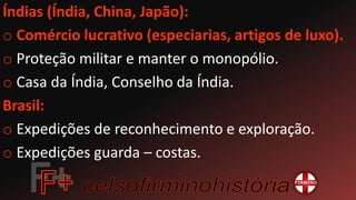Índias (Índia, China, Japão):
o Comércio lucrativo (especiarias, artigos de luxo).
o Proteção militar e manter o monopólio.
o Casa da Índia, Conselho da Índia.
Brasil:
o Expedições de reconhecimento e exploração.
o Expedições guarda – costas.
 