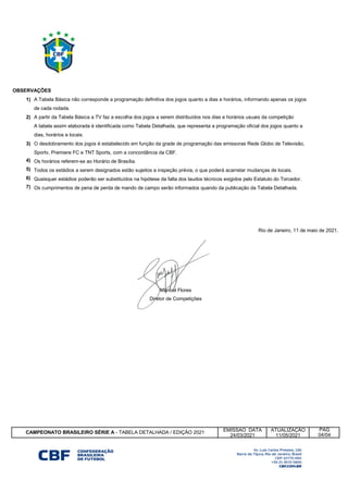 1)
2)
3)
4)
5)
6)
7)
EMISSAO DATA ATUALIZAÇÃO
24/03/2021 11/05/2021
Rio de Janeiro, 11 de maio de 2021.
Manoel Flores
Diretor de Competições
CAMPEONATO BRASILEIRO SÉRIE A - TABELA DETALHADA / EDIÇÃO 2021
PÁG
04/04
Os cumprimentos de pena de perda de mando de campo serão informados quando da publicação da Tabela Detalhada.
OBSERVAÇÕES
A Tabela Básica não corresponde a programação definitiva dos jogos quanto a dias e horários, informando apenas os jogos
de cada rodada.
A partir da Tabela Básica a TV faz a escolha dos jogos a serem distribuídos nos dias e horários usuais da competição
A tabela assim elaborada é identificada como Tabela Detalhada, que representa a programação oficial dos jogos quanto a
dias, horários e locais.
O desdobramento dos jogos é estabelecido em função da grade de programação das emissoras Rede Globo de Televisão,
Sportv, Premiere FC e TNT Sports, com a concordância da CBF.
Os horários referem-se ao Horário de Brasília.
Todos os estádios a serem designados estão sujeitos a inspeção prévia, o que poderá acarretar mudanças de locais.
Quaisquer estádios poderão ser substituídos na hipótese da falta dos laudos técnicos exigidos pelo Estatuto do Torcedor.
 