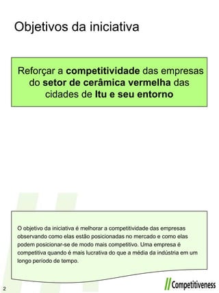 Objetivos da iniciativaReforçar a competitividade das empresas do setor de cerâmica vermelha das cidades de Itu e seu entornoO objetivo da iniciativa é melhorar a competitividade das empresas observando como elas estão posicionadas no mercado e como elas podem posicionar-se de modo mais competitivo. Uma empresa é competitiva quando é mais lucrativa do que a média da indústria em um longo período de tempo.