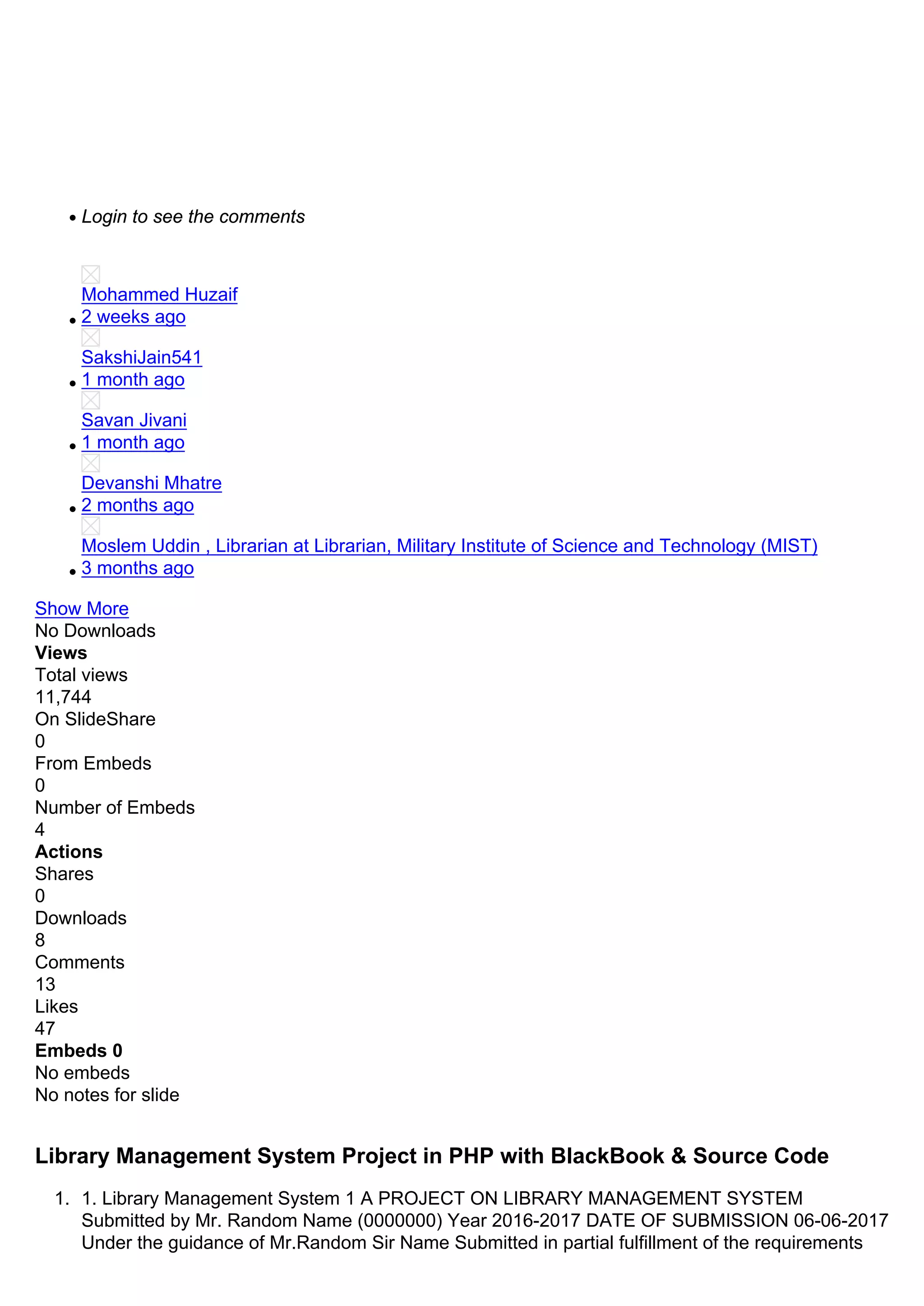 Login to see the comments
Mohammed Huzaif
2 weeks ago
SakshiJain541
1 month ago
Savan Jivani
1 month ago
Devanshi Mhatre
2 months ago
Moslem Uddin , Librarian at Librarian, Military Institute of Science and Technology (MIST)
3 months ago
Show More
No Downloads
Views
Total views
11,744
On SlideShare
0
From Embeds
0
Number of Embeds
4
Actions
Shares
0
Downloads
8
Comments
13
Likes
47
Embeds 0
No embeds
No notes for slide
Library Management System Project in PHP with BlackBook & Source Code
1. 1. Library Management System 1 A PROJECT ON LIBRARY MANAGEMENT SYSTEM
Submitted by Mr. Random Name (0000000) Year 2016-2017 DATE OF SUBMISSION 06-06-2017
Under the guidance of Mr.Random Sir Name Submitted in partial fulfillment of the requirements
 