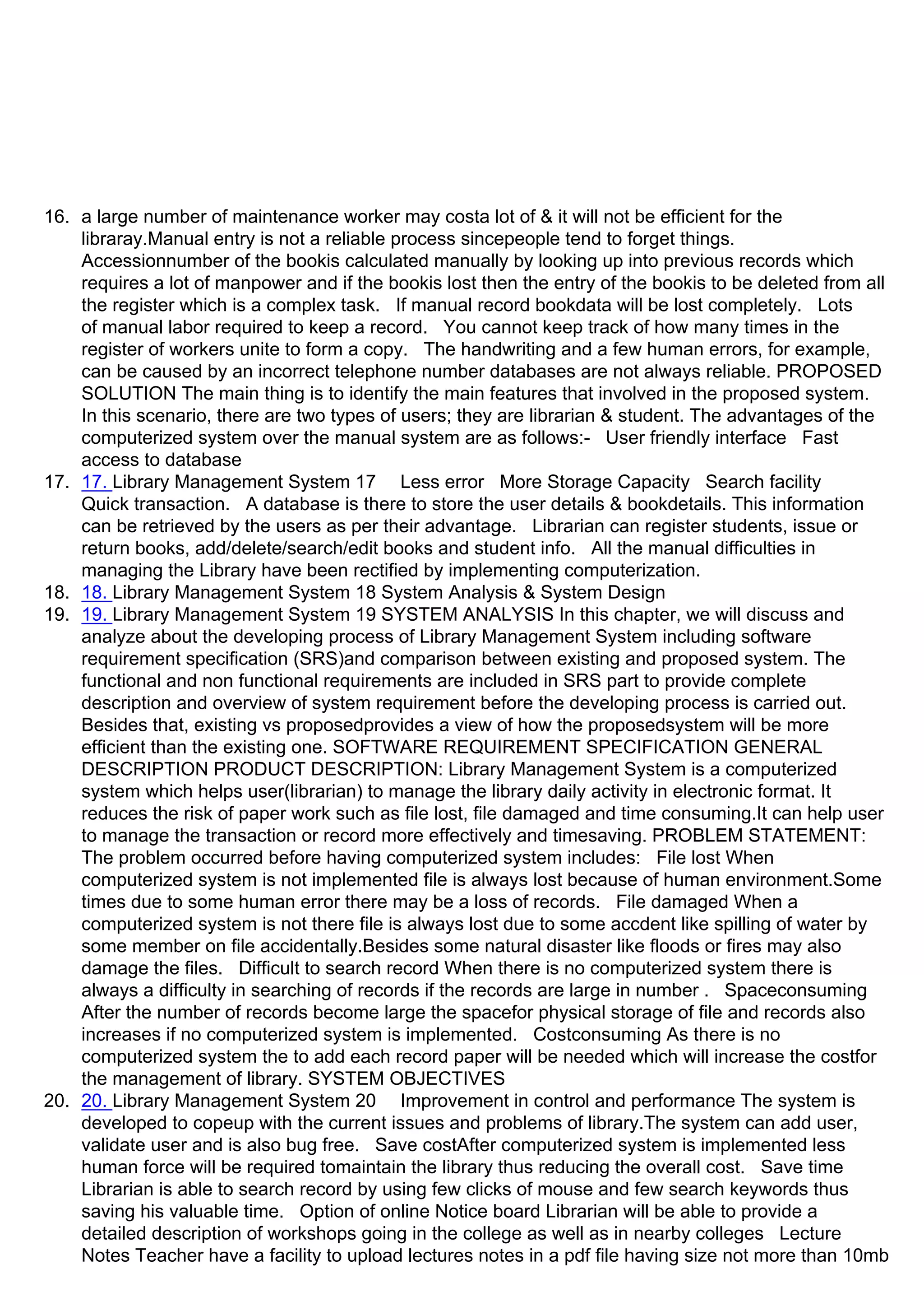 16. a large number of maintenance worker may costa lot of & it will not be efficient for the
libraray.Manual entry is not a reliable process sincepeople tend to forget things.
Accessionnumber of the bookis calculated manually by looking up into previous records which
requires a lot of manpower and if the bookis lost then the entry of the bookis to be deleted from all
the register which is a complex task. If manual record bookdata will be lost completely. Lots
of manual labor required to keep a record. You cannot keep track of how many times in the
register of workers unite to form a copy. The handwriting and a few human errors, for example,
can be caused by an incorrect telephone number databases are not always reliable. PROPOSED
SOLUTION The main thing is to identify the main features that involved in the proposed system.
In this scenario, there are two types of users; they are librarian & student. The advantages of the
computerized system over the manual system are as follows:- User friendly interface Fast
access to database
17. 17. Library Management System 17 Less error More Storage Capacity Search facility
Quick transaction. A database is there to store the user details & bookdetails. This information
can be retrieved by the users as per their advantage. Librarian can register students, issue or
return books, add/delete/search/edit books and student info. All the manual difficulties in
managing the Library have been rectified by implementing computerization.
18. 18. Library Management System 18 System Analysis & System Design
19. 19. Library Management System 19 SYSTEM ANALYSIS In this chapter, we will discuss and
analyze about the developing process of Library Management System including software
requirement specification (SRS)and comparison between existing and proposed system. The
functional and non functional requirements are included in SRS part to provide complete
description and overview of system requirement before the developing process is carried out.
Besides that, existing vs proposedprovides a view of how the proposedsystem will be more
efficient than the existing one. SOFTWARE REQUIREMENT SPECIFICATION GENERAL
DESCRIPTION PRODUCT DESCRIPTION: Library Management System is a computerized
system which helps user(librarian) to manage the library daily activity in electronic format. It
reduces the risk of paper work such as file lost, file damaged and time consuming.It can help user
to manage the transaction or record more effectively and timesaving. PROBLEM STATEMENT:
The problem occurred before having computerized system includes: File lost When
computerized system is not implemented file is always lost because of human environment.Some
times due to some human error there may be a loss of records. File damaged When a
computerized system is not there file is always lost due to some accdent like spilling of water by
some member on file accidentally.Besides some natural disaster like floods or fires may also
damage the files. Difficult to search record When there is no computerized system there is
always a difficulty in searching of records if the records are large in number . Spaceconsuming
After the number of records become large the spacefor physical storage of file and records also
increases if no computerized system is implemented. Costconsuming As there is no
computerized system the to add each record paper will be needed which will increase the costfor
the management of library. SYSTEM OBJECTIVES
20. 20. Library Management System 20 Improvement in control and performance The system is
developed to copeup with the current issues and problems of library.The system can add user,
validate user and is also bug free. Save costAfter computerized system is implemented less
human force will be required tomaintain the library thus reducing the overall cost. Save time
Librarian is able to search record by using few clicks of mouse and few search keywords thus
saving his valuable time. Option of online Notice board Librarian will be able to provide a
detailed description of workshops going in the college as well as in nearby colleges Lecture
Notes Teacher have a facility to upload lectures notes in a pdf file having size not more than 10mb
 
