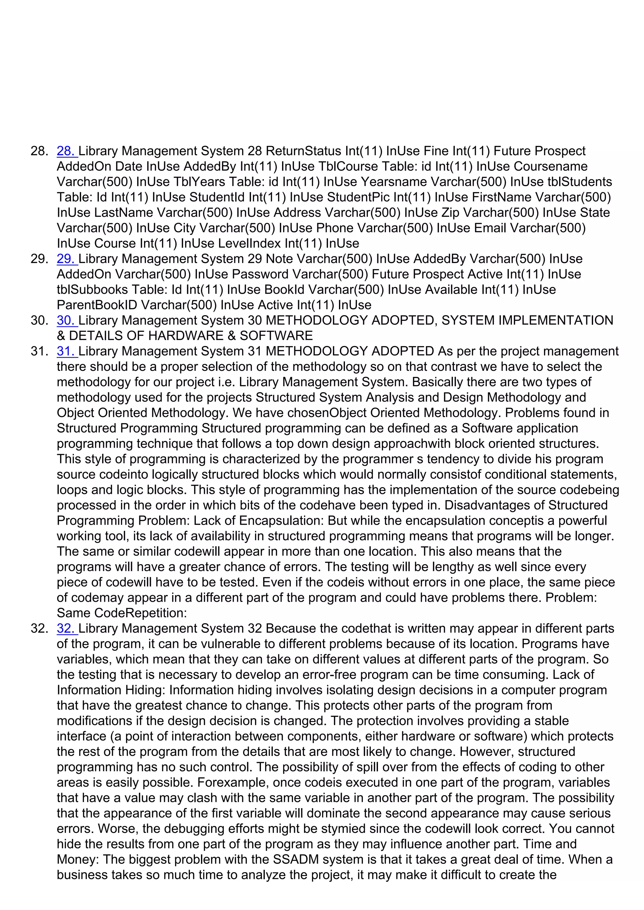 28. 28. Library Management System 28 ReturnStatus Int(11) InUse Fine Int(11) Future Prospect
AddedOn Date InUse AddedBy Int(11) InUse TblCourse Table: id Int(11) InUse Coursename
Varchar(500) InUse TblYears Table: id Int(11) InUse Yearsname Varchar(500) InUse tblStudents
Table: Id Int(11) InUse StudentId Int(11) InUse StudentPic Int(11) InUse FirstName Varchar(500)
InUse LastName Varchar(500) InUse Address Varchar(500) InUse Zip Varchar(500) InUse State
Varchar(500) InUse City Varchar(500) InUse Phone Varchar(500) InUse Email Varchar(500)
InUse Course Int(11) InUse LevelIndex Int(11) InUse
29. 29. Library Management System 29 Note Varchar(500) InUse AddedBy Varchar(500) InUse
AddedOn Varchar(500) InUse Password Varchar(500) Future Prospect Active Int(11) InUse
tblSubbooks Table: Id Int(11) InUse BookId Varchar(500) InUse Available Int(11) InUse
ParentBookID Varchar(500) InUse Active Int(11) InUse
30. 30. Library Management System 30 METHODOLOGY ADOPTED, SYSTEM IMPLEMENTATION
& DETAILS OF HARDWARE & SOFTWARE
31. 31. Library Management System 31 METHODOLOGY ADOPTED As per the project management
there should be a proper selection of the methodology so on that contrast we have to select the
methodology for our project i.e. Library Management System. Basically there are two types of
methodology used for the projects Structured System Analysis and Design Methodology and
Object Oriented Methodology. We have chosenObject Oriented Methodology. Problems found in
Structured Programming Structured programming can be defined as a Software application
programming technique that follows a top down design approachwith block oriented structures.
This style of programming is characterized by the programmerᶨs tendency to divide his program
source codeinto logically structured blocks which would normally consistof conditional statements,
loops and logic blocks. This style of programming has the implementation of the source codebeing
processed in the order in which bits of the codehave been typed in. Disadvantages of Structured
Programming Problem: Lack of Encapsulation: But while the encapsulation conceptis a powerful
working tool, its lack of availability in structured programming means that programs will be longer.
The same or similar codewill appear in more than one location. This also means that the
programs will have a greater chance of errors. The testing will be lengthy as well since every
piece of codewill have to be tested. Even if the codeis without errors in one place, the same piece
of codemay appear in a different part of the program and could have problems there. Problem:
Same CodeRepetition:
32. 32. Library Management System 32 Because the codethat is written may appear in different parts
of the program, it can be vulnerable to different problems because of its location. Programs have
variables, which mean that they can take on different values at different parts of the program. So
the testing that is necessary to develop an error-free program can be time consuming. Lack of
Information Hiding: Information hiding involves isolating design decisions in a computer program
that have the greatest chance to change. This protects other parts of the program from
modifications if the design decision is changed. The protection involves providing a stable
interface (a point of interaction between components, either hardware or software) which protects
the rest of the program from the details that are most likely to change. However, structured
programming has no such control. The possibility of spill over from the effects of coding to other
areas is easily possible. Forexample, once codeis executed in one part of the program, variables
that have a value may clash with the same variable in another part of the program. The possibility
that the appearance of the first variable will dominate the second appearance may cause serious
errors. Worse, the debugging efforts might be stymied since the codewill look correct. You cannot
hide the results from one part of the program as they may influence another part. Time and
Money: The biggest problem with the SSADM system is that it takes a great deal of time. When a
business takes so much time to analyze the project, it may make it difficult to create the
 