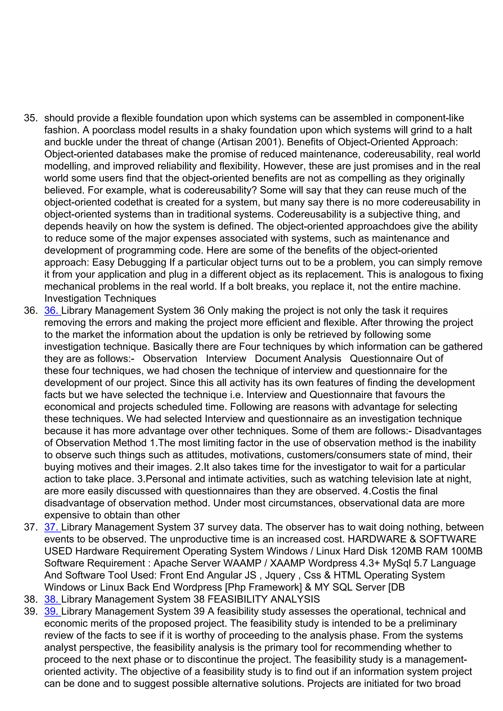 35. should provide a flexible foundation upon which systems can be assembled in component-like
fashion. A poorclass model results in a shaky foundation upon which systems will grind to a halt
and buckle under the threat of change (Artisan 2001). Benefits of Object-Oriented Approach:
Object-oriented databases make the promise of reduced maintenance, codereusability, real world
modelling, and improved reliability and flexibility. However, these are just promises and in the real
world some users find that the object-oriented benefits are not as compelling as they originally
believed. For example, what is codereusability? Some will say that they can reuse much of the
object-oriented codethat is created for a system, but many say there is no more codereusability in
object-oriented systems than in traditional systems. Codereusability is a subjective thing, and
depends heavily on how the system is defined. The object-oriented approachdoes give the ability
to reduce some of the major expenses associated with systems, such as maintenance and
development of programming code. Here are some of the benefits of the object-oriented
approach: Easy Debugging If a particular object turns out to be a problem, you can simply remove
it from your application and plug in a different object as its replacement. This is analogous to fixing
mechanical problems in the real world. If a bolt breaks, you replace it, not the entire machine.
Investigation Techniques
36. 36. Library Management System 36 Only making the project is not only the task it requires
removing the errors and making the project more efficient and flexible. After throwing the project
to the market the information about the updation is only be retrieved by following some
investigation technique. Basically there are Four techniques by which information can be gathered
they are as follows:- Observation Interview Document Analysis Questionnaire Out of
these four techniques, we had chosen the technique of interview and questionnaire for the
development of our project. Since this all activity has its own features of finding the development
facts but we have selected the technique i.e. Interview and Questionnaire that favours the
economical and projects scheduled time. Following are reasons with advantage for selecting
these techniques. We had selected Interview and questionnaire as an investigation technique
because it has more advantage over other techniques. Some of them are follows:- Disadvantages
of Observation Method 1.The most limiting factor in the use of observation method is the inability
to observe such things such as attitudes, motivations, customers/consumers state of mind, their
buying motives and their images. 2.It also takes time for the investigator to wait for a particular
action to take place. 3.Personal and intimate activities, such as watching television late at night,
are more easily discussed with questionnaires than they are observed. 4.Costis the final
disadvantage of observation method. Under most circumstances, observational data are more
expensive to obtain than other
37. 37. Library Management System 37 survey data. The observer has to wait doing nothing, between
events to be observed. The unproductive time is an increased cost. HARDWARE & SOFTWARE
USED Hardware Requirement Operating System Windows / Linux Hard Disk 120MB RAM 100MB
Software Requirement : Apache Server WAAMP / XAAMP Wordpress 4.3+ MySql 5.7 Language
And Software Tool Used: Front End Angular JS , Jquery , Css & HTML Operating System
Windows or Linux Back End Wordpress [Php Framework] & MY SQL Server [DB
38. 38. Library Management System 38 FEASIBILITY ANALYSIS
39. 39. Library Management System 39 A feasibility study assesses the operational, technical and
economic merits of the proposed project. The feasibility study is intended to be a preliminary
review of the facts to see if it is worthy of proceeding to the analysis phase. From the systems
analyst perspective, the feasibility analysis is the primary tool for recommending whether to
proceed to the next phase or to discontinue the project. The feasibility study is a management-
oriented activity. The objective of a feasibility study is to find out if an information system project
can be done and to suggest possible alternative solutions. Projects are initiated for two broad
 