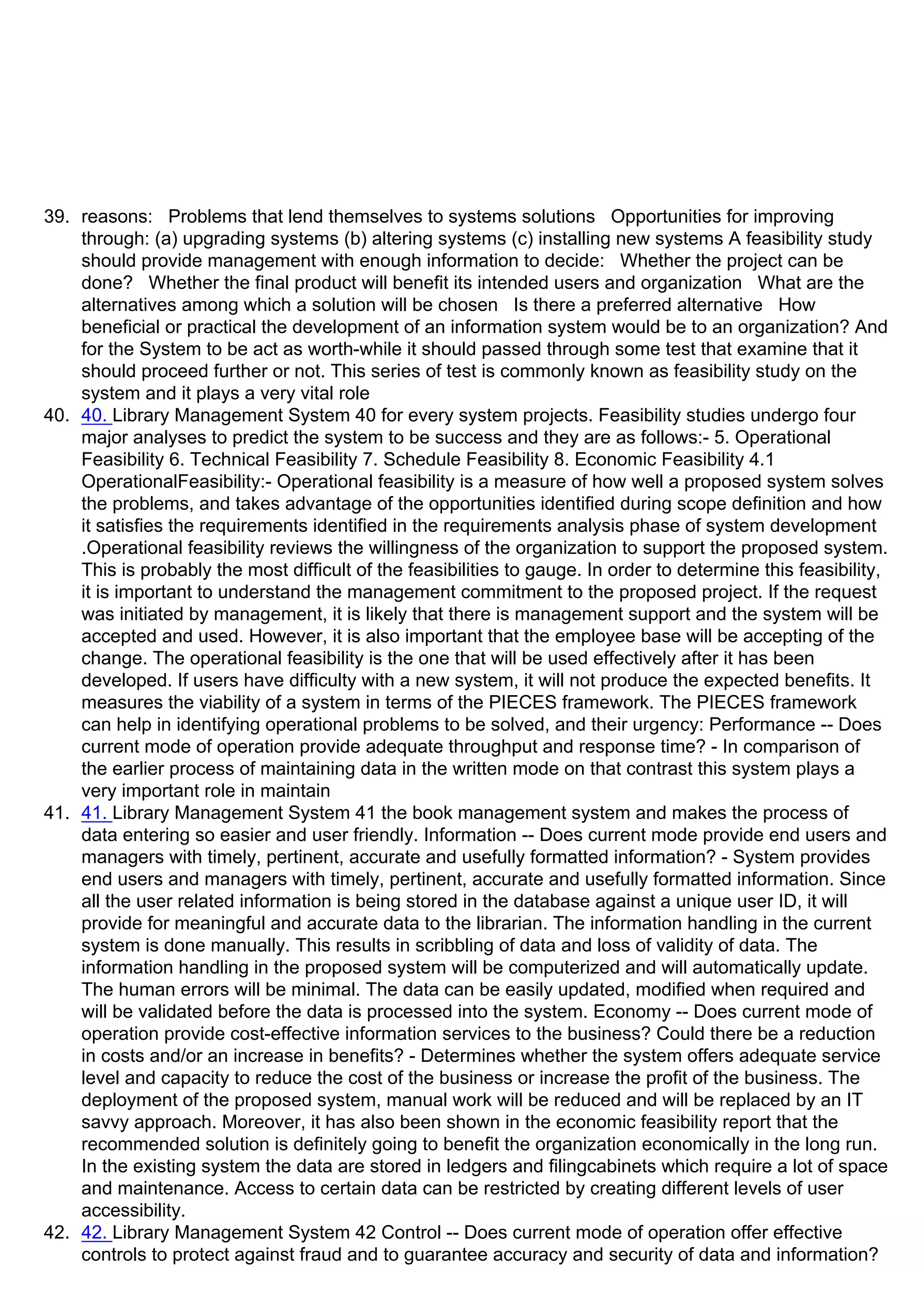 39. reasons: Problems that lend themselves to systems solutions Opportunities for improving
through: (a) upgrading systems (b) altering systems (c) installing new systems A feasibility study
should provide management with enough information to decide: Whether the project can be
done? Whether the final product will benefit its intended users and organization What are the
alternatives among which a solution will be chosen Is there a preferred alternative How
beneficial or practical the development of an information system would be to an organization? And
for the System to be act as worth-while it should passed through some test that examine that it
should proceed further or not. This series of test is commonly known as feasibility study on the
system and it plays a very vital role
40. 40. Library Management System 40 for every system projects. Feasibility studies undergo four
major analyses to predict the system to be success and they are as follows:- 5. Operational
Feasibility 6. Technical Feasibility 7. Schedule Feasibility 8. Economic Feasibility 4.1
OperationalFeasibility:- Operational feasibility is a measure of how well a proposed system solves
the problems, and takes advantage of the opportunities identified during scope definition and how
it satisfies the requirements identified in the requirements analysis phase of system development
.Operational feasibility reviews the willingness of the organization to support the proposed system.
This is probably the most difficult of the feasibilities to gauge. In order to determine this feasibility,
it is important to understand the management commitment to the proposed project. If the request
was initiated by management, it is likely that there is management support and the system will be
accepted and used. However, it is also important that the employee base will be accepting of the
change. The operational feasibility is the one that will be used effectively after it has been
developed. If users have difficulty with a new system, it will not produce the expected benefits. It
measures the viability of a system in terms of the PIECES framework. The PIECES framework
can help in identifying operational problems to be solved, and their urgency: Performance -- Does
current mode of operation provide adequate throughput and response time? - In comparison of
the earlier process of maintaining data in the written mode on that contrast this system plays a
very important role in maintain
41. 41. Library Management System 41 the book management system and makes the process of
data entering so easier and user friendly. Information -- Does current mode provide end users and
managers with timely, pertinent, accurate and usefully formatted information? - System provides
end users and managers with timely, pertinent, accurate and usefully formatted information. Since
all the user related information is being stored in the database against a unique user ID, it will
provide for meaningful and accurate data to the librarian. The information handling in the current
system is done manually. This results in scribbling of data and loss of validity of data. The
information handling in the proposed system will be computerized and will automatically update.
The human errors will be minimal. The data can be easily updated, modified when required and
will be validated before the data is processed into the system. Economy -- Does current mode of
operation provide cost-effective information services to the business? Could there be a reduction
in costs and/or an increase in benefits? - Determines whether the system offers adequate service
level and capacity to reduce the cost of the business or increase the profit of the business. The
deployment of the proposed system, manual work will be reduced and will be replaced by an IT
savvy approach. Moreover, it has also been shown in the economic feasibility report that the
recommended solution is definitely going to benefit the organization economically in the long run.
In the existing system the data are stored in ledgers and filingcabinets which require a lot of space
and maintenance. Access to certain data can be restricted by creating different levels of user
accessibility.
42. 42. Library Management System 42 Control -- Does current mode of operation offer effective
controls to protect against fraud and to guarantee accuracy and security of data and information?
 
