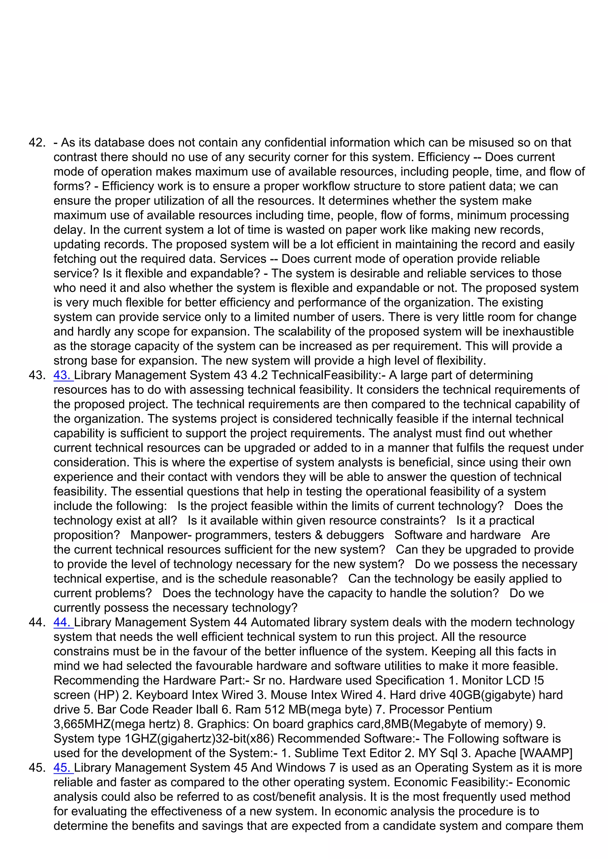 42. - As its database does not contain any confidential information which can be misused so on that
contrast there should no use of any security corner for this system. Efficiency -- Does current
mode of operation makes maximum use of available resources, including people, time, and flow of
forms? - Efficiency work is to ensure a proper workflow structure to store patient data; we can
ensure the proper utilization of all the resources. It determines whether the system make
maximum use of available resources including time, people, flow of forms, minimum processing
delay. In the current system a lot of time is wasted on paper work like making new records,
updating records. The proposed system will be a lot efficient in maintaining the record and easily
fetching out the required data. Services -- Does current mode of operation provide reliable
service? Is it flexible and expandable? - The system is desirable and reliable services to those
who need it and also whether the system is flexible and expandable or not. The proposed system
is very much flexible for better efficiency and performance of the organization. The existing
system can provide service only to a limited number of users. There is very little room for change
and hardly any scope for expansion. The scalability of the proposed system will be inexhaustible
as the storage capacity of the system can be increased as per requirement. This will provide a
strong base for expansion. The new system will provide a high level of flexibility.
43. 43. Library Management System 43 4.2 TechnicalFeasibility:- A large part of determining
resources has to do with assessing technical feasibility. It considers the technical requirements of
the proposed project. The technical requirements are then compared to the technical capability of
the organization. The systems project is considered technically feasible if the internal technical
capability is sufficient to support the project requirements. The analyst must find out whether
current technical resources can be upgraded or added to in a manner that fulfils the request under
consideration. This is where the expertise of system analysts is beneficial, since using their own
experience and their contact with vendors they will be able to answer the question of technical
feasibility. The essential questions that help in testing the operational feasibility of a system
include the following: Is the project feasible within the limits of current technology? Does the
technology exist at all? Is it available within given resource constraints? Is it a practical
proposition? Manpower- programmers, testers & debuggers Software and hardware Are
the current technical resources sufficient for the new system? Can they be upgraded to provide
to provide the level of technology necessary for the new system? Do we possess the necessary
technical expertise, and is the schedule reasonable? Can the technology be easily applied to
current problems? Does the technology have the capacity to handle the solution? Do we
currently possess the necessary technology?
44. 44. Library Management System 44 Automated library system deals with the modern technology
system that needs the well efficient technical system to run this project. All the resource
constrains must be in the favour of the better influence of the system. Keeping all this facts in
mind we had selected the favourable hardware and software utilities to make it more feasible.
Recommending the Hardware Part:- Sr no. Hardware used Specification 1. Monitor LCD !5ᶬ
screen (HP) 2. Keyboard Intex Wired 3. Mouse Intex Wired 4. Hard drive 40GB(gigabyte) hard
drive 5. Bar Code Reader Iball 6. Ram 512 MB(mega byte) 7. Processor Pentium
3,665MHZ(mega hertz) 8. Graphics: On board graphics card,8MB(Megabyte of memory) 9.
System type 1GHZ(gigahertz)32-bit(x86) Recommended Software:- The Following software is
used for the development of the System:- 1. Sublime Text Editor 2. MY Sql 3. Apache [WAAMP]
45. 45. Library Management System 45 And Windows 7 is used as an Operating System as it is more
reliable and faster as compared to the other operating system. Economic Feasibility:- Economic
analysis could also be referred to as cost/benefit analysis. It is the most frequently used method
for evaluating the effectiveness of a new system. In economic analysis the procedure is to
determine the benefits and savings that are expected from a candidate system and compare them
 