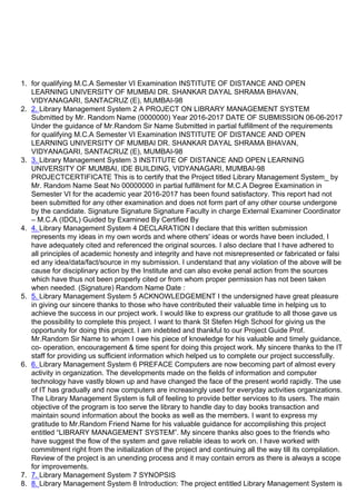 1. for qualifying M.C.A Semester VI Examination INSTITUTE OF DISTANCE AND OPEN
LEARNING UNIVERSITY OF MUMBAI DR. SHANKAR DAYAL SHRAMA BHAVAN,
VIDYANAGARI, SANTACRUZ (E), MUMBAI-98
2. 2. Library Management System 2 A PROJECT ON LIBRARY MANAGEMENT SYSTEM
Submitted by Mr. Random Name (0000000) Year 2016-2017 DATE OF SUBMISSION 06-06-2017
Under the guidance of Mr.Random Sir Name Submitted in partial fulfillment of the requirements
for qualifying M.C.A Semester VI Examination INSTITUTE OF DISTANCE AND OPEN
LEARNING UNIVERSITY OF MUMBAI DR. SHANKAR DAYAL SHRAMA BHAVAN,
VIDYANAGARI, SANTACRUZ (E), MUMBAI-98
3. 3. Library Management System 3 INSTITUTE OF DISTANCE AND OPEN LEARNING
UNIVERSITY OF MUMBAI, IDE BUILDING, VIDYANAGARI, MUMBAI-98
PROJECTCERTIFICATE This is to certify that the Project titled Library Management System_ by
Mr. Random Name Seat No 00000000 in partial fulfillment for M.C.A Degree Examination in
Semester VI for the academic year 2016-2017 has been found satisfactory. This report had not
been submitted for any other examination and does not form part of any other course undergone
by the candidate. Signature Signature Signature Faculty in charge External Examiner Coordinator
– M.C.A (IDOL) Guided by Examined By Certified By
4. 4. Library Management System 4 DECLARATION I declare that this written submission
represents my ideas in my own words and where others' ideas or words have been included, I
have adequately cited and referenced the original sources. I also declare that I have adhered to
all principles of academic honesty and integrity and have not misrepresented or fabricated or falsi
ed any idea/data/fact/source in my submission. I understand that any violation of the above will be
cause for disciplinary action by the Institute and can also evoke penal action from the sources
which have thus not been properly cited or from whom proper permission has not been taken
when needed. (Signature) Random Name Date :
5. 5. Library Management System 5 ACKNOWLEDGEMENT I the undersigned have great pleasure
in giving our sincere thanks to those who have contributed their valuable time in helping us to
achieve the success in our project work. I would like to express our gratitude to all those gave us
the possibility to complete this project. I want to thank St Stefen High School for giving us the
opportunity for doing this project. I am indebted and thankful to our Project Guide Prof.
Mr.Random Sir Name to whom I owe his piece of knowledge for his valuable and timely guidance,
co- operation, encouragement & time spent for doing this project work. My sincere thanks to the IT
staff for providing us sufficient information which helped us to complete our project successfully.
6. 6. Library Management System 6 PREFACE Computers are now becoming part of almost every
activity in organization. The developments made on the fields of information and computer
technology have vastly blown up and have changed the face of the present world rapidly. The use
of IT has gradually and now computers are increasingly used for everyday activities organizations.
The Library Management System is full of feeling to provide better services to its users. The main
objective of the program is too serve the library to handle day to day books transaction and
maintain sound information about the books as well as the members. I want to express my
gratitude to Mr.Random Friend Name for his valuable guidance for accomplishing this project
entitled “LIBRARY MANAGEMENT SYSTEM”. My sincere thanks also goes to the friends who
have suggest the flow of the system and gave reliable ideas to work on. I have worked with
commitment right from the initialization of the project and continuing all the way till its compilation.
Review of the project is an unending process and it may contain errors as there is always a scope
for improvements.
7. 7. Library Management System 7 SYNOPSIS
8. 8. Library Management System 8 Introduction: The project entitled Library Management System is
 