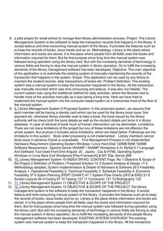 8. a pilot project for small school to manage their library administration process. Project: The Library
Management System is the software to keep the transaction records that happens in the library. It
avoids tedious and time-consuming manual system of the library. It provides the features such as
to keep the records of books, issue books and so on. Methodology: Library is the place where
information and books are stored. It is the place where people from all fields uses the books and
information required for them. But for that purpose since long time the manual system was
followed during operation using the library card. But with the increasing demands of technology in
various fields are forcing to stop the manual system in library operation. So to fulfill the increasing
demands of the library management software has been developed. Objective: The main objective
of the application is to automate the existing system of manually maintaining the records of the
transaction that happens in the system. Scope: This application can be used by any library to
maintain the student records, daily transactions of books etc. Problem Definition: The existing
system was a manual system to keep the transaction happened in the library. All the transaction
was manually recorded which was time consuming and tedious. It was also not reliable. The
current system was using the traditional method for daily activities, where the librarian had to
handle most of the activities manually as it was taking a long time. Here we have tried to
implement the manual system into the computer based system as it overcomes most of the flow of
the manual system.
9. 9. Library Management System 9 Proposed System: In the proposed system, we assume that
each member will be having a identity card which can be used for the library book issue, fine
payment etc. whenever library member wish to take a book, the book issued by the library
authority will be check both the book details as well as the student details and store it in library
database. In case of retrieval of book much of human intervention can be eliminated. Limitations
There are not many limitations of the project but any of these limitations are not affection the
whole system. But anyhow it includes some limitations, which are listed below: Followings are the
limitations in this system: Book order processing is not implemented. Library members cannot
book issue in advance if book is unavailable. Fine Management Process is not implemented.
Hardware Requirement Operating System Windows / Linux Hard Disk 120MB RAM 100MB
Software Requirement : Apache Server WAAMP / XAAMP Wordpress 4.3+ MySql 5.7 Language
And Software Tool Used Front End Angular JS , Jquery , Css & HTML Operating System
Windows or Linux Back End Wordpress [Php Framework] & MY SQL Server [DB
10. 10. Library Management System 10 INDEX SR NO. CONTENT Page. No 1 Objective & Scope of
the Project 2 Definition of Problem / Proposed Solution 14 3 System Analysis & Design 17 4
Methodology adopted, System Implementation & Details of Hardware & Software 29 5 Feasibility
Analysis 1. Operational Feasibility 2. Technical Feasibility 3. Schedule Feasibility 4. Economic
Feasibility 37 6 Sytem Planning (PERT CHART) 47 7 System Flow Charts (DFD & ERD) 51 8
Screen Layouts 64 9 Coding 87 10 Testing 127 11 Conclusion 131 13 Bioliography 132
11. 11. Library Management System 11 OBJECTIVE & SCOPE OF THE PROJECT
12. 12. Library Management System 12 OBJECTIVE & SCOPE OF THE PROJECT The library
management system is the software to keep the transaction happened in the library. It avoids
tedious and time-consuming manual system of the library. It provides the features such as to keep
the records of books, issue books and so on. Library is the place where information and books are
stored. It is the place where people from all fields uses the books and information required for
them. But for that purpose since long time the manual system was followed during operation using
the library card. But with the increasing demands of technology in various fields are forcing to stop
the manual system in library operation. So to fulfill the increasing demands of the people library
management software has been developed. EXISTING SYSTEM OVERVIEW The existing
system was manual system to keep the transaction happened in the library. All the transaction
 