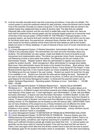 12. must be manually recorded which was time consuming and tedious. It was also not reliable. The
current system is using the traditional method for daily activities, where the librarian had to handle
most of the activities manually as it takes a long time. In the real world the data are stored in the
register books they categorized data as static & dynamic data. The data that are updated
frequently falls under dynamic and the one which is stable falls under the static one. Here we
have tried to implement the manual system into the computer based system as it overcomes most
of the flow of the manual system. STRUCTURE OF THE PROJECT Proposed System: In the
proposed system, we assume that each member will be having a identity card which can be used
for the library book issue, fine payment etc. whenever library member wish to take a book, the
book issued by the library authority will be check both the book details as well as the student
details and store it in library database. In case of retrieval of book much of human intervention can
be eliminated.
13. 13. Library Management System 13 Module Description: Administrator Module: This is the main
module in the proposed project. The administrator can read and write information about any
students. The administrator can also update, create and delete the record of students as per
requirement and implementation plans. The Admin can generate Library Cards. Issuing of book
and Retrieving of book is done easier than before. The following are the sub module in the
administrator module. Register student: Allow the administrator to register new student and
update the student records. Book management: Allow administrator to manage book details.
Book issue: Here administrator issues the books to the student from library. Book retrieve: Here
administrator retrieves the books from the student to library. Future Scope Of The Project 1) User
Module [Android App End]: In this module student can check availability of the book from the app.
The following are the sub module in the user module. Student can search for book from his app
if it is available or not. Student can chat with the other person holding the book. Reminder for
the user to return book before the collection date on his phone. 2) Online use of the library can be
good feature for the Library Management system. 3) Advanced fine payment system can be
added. Hardware Requirement Operating system: Windows or Linux Hard disks: ~ 120 MB
RAM: ~100 MB
14. 14. Library Management System 14 Software Requirement : Apache Server [WAAMP]
Wordpress 4.3 + My SQL CHARACTERISTICS OF THE SYSTEM The system allows us to
know the total no. of different subject and authors presents and initially available in the library. The
main features of the system are: 1) User login/logout, user Administration. 2) Add, edit and delete
the books information. 3) Search and view the books information. 4) Define Student. 5) Add, edit
and delete Student information. 6) Search and view the Student, and return book from Student to
Library. 7) Issue a book to Student, and return book from Member to Library. 8) Reports based on
existing records. 9) The databases can be backed up with OS backup utility. LIMITATIONS There
are not many limitations of the project but any of these limitations are not affection the whole
system. But anyhow it includes some limitations, which are listed below: Followings are the
limitations in this system: Book order processing is not implemented. Library members cannot
book issue in advance if book is unavailable.
15. 15. Library Management System 15 DEFINITION OF PROBLEM & PROPOSED SOLUTION
16. 16. Library Management System 16 DEFINITION OF PROBLEM Previous System was time
wasting because of providing the features to students like only one bookper student There is no
search engine facility, sometimes user might be searching for a bookthat is not available in the
library such inefficient situations people get irritated and waste their time. In manual system we
generally use the issue cards for issuing the bookor if the card has been lost then we have to
make a new card again which take time and till then student have to wait and we have to search
the database again for the student information which is complicated. On the other hand keeping
 