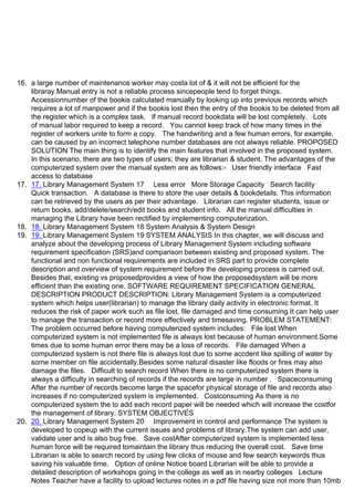 16. a large number of maintenance worker may costa lot of & it will not be efficient for the
libraray.Manual entry is not a reliable process sincepeople tend to forget things.
Accessionnumber of the bookis calculated manually by looking up into previous records which
requires a lot of manpower and if the bookis lost then the entry of the bookis to be deleted from all
the register which is a complex task. If manual record bookdata will be lost completely. Lots
of manual labor required to keep a record. You cannot keep track of how many times in the
register of workers unite to form a copy. The handwriting and a few human errors, for example,
can be caused by an incorrect telephone number databases are not always reliable. PROPOSED
SOLUTION The main thing is to identify the main features that involved in the proposed system.
In this scenario, there are two types of users; they are librarian & student. The advantages of the
computerized system over the manual system are as follows:- User friendly interface Fast
access to database
17. 17. Library Management System 17 Less error More Storage Capacity Search facility
Quick transaction. A database is there to store the user details & bookdetails. This information
can be retrieved by the users as per their advantage. Librarian can register students, issue or
return books, add/delete/search/edit books and student info. All the manual difficulties in
managing the Library have been rectified by implementing computerization.
18. 18. Library Management System 18 System Analysis & System Design
19. 19. Library Management System 19 SYSTEM ANALYSIS In this chapter, we will discuss and
analyze about the developing process of Library Management System including software
requirement specification (SRS)and comparison between existing and proposed system. The
functional and non functional requirements are included in SRS part to provide complete
description and overview of system requirement before the developing process is carried out.
Besides that, existing vs proposedprovides a view of how the proposedsystem will be more
efficient than the existing one. SOFTWARE REQUIREMENT SPECIFICATION GENERAL
DESCRIPTION PRODUCT DESCRIPTION: Library Management System is a computerized
system which helps user(librarian) to manage the library daily activity in electronic format. It
reduces the risk of paper work such as file lost, file damaged and time consuming.It can help user
to manage the transaction or record more effectively and timesaving. PROBLEM STATEMENT:
The problem occurred before having computerized system includes: File lost When
computerized system is not implemented file is always lost because of human environment.Some
times due to some human error there may be a loss of records. File damaged When a
computerized system is not there file is always lost due to some accdent like spilling of water by
some member on file accidentally.Besides some natural disaster like floods or fires may also
damage the files. Difficult to search record When there is no computerized system there is
always a difficulty in searching of records if the records are large in number . Spaceconsuming
After the number of records become large the spacefor physical storage of file and records also
increases if no computerized system is implemented. Costconsuming As there is no
computerized system the to add each record paper will be needed which will increase the costfor
the management of library. SYSTEM OBJECTIVES
20. 20. Library Management System 20 Improvement in control and performance The system is
developed to copeup with the current issues and problems of library.The system can add user,
validate user and is also bug free. Save costAfter computerized system is implemented less
human force will be required tomaintain the library thus reducing the overall cost. Save time
Librarian is able to search record by using few clicks of mouse and few search keywords thus
saving his valuable time. Option of online Notice board Librarian will be able to provide a
detailed description of workshops going in the college as well as in nearby colleges Lecture
Notes Teacher have a facility to upload lectures notes in a pdf file having size not more than 10mb
 
