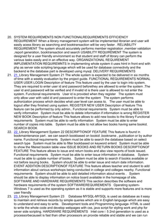 20. SYSTEM REQUIREMENTS NON FUNCTIONALREQUIREMENTS EFFICIENCY
REQUIREMENT When a library management system will be implemented librarian and user will
easily acess library as searching and booktransaction will be very faster . RELIABILITY
REQUIREMENT The system should accurately performs member registration ,member validation
,report generation, booktransaction and search USABILITY REQUIREMENT The system is
designed for a user friendly environment so that student and staff of library can perform the
various tasks easily and in an effective way. ORGANIZATIONAL REQUIREMENT
IMPLEMENTATION REQUIREMNTS In implementing whole system it uses html in front end with
php as server side scripting language which will be used for database connectivity and the
backend ie the database part is developed using mysql. DELIVERY REQUIREMENTS
21. 21. Library Management System 21 The whole system is expected to be delivered in six months
of time with a weekly evaluation by the project guide. FUNCTIONAL REQUIREMENTS NORMAL
USER USER LOGIN Description of feature This feature used by the user to login into system.
They are required to enter user id and password beforethey are allowed to enter the system .The
user id and password will be verified and if invalid id is there user is allowed to not enter the
system. Functional requirements User id is provided when they register The system must
only allow user with valid id and password to enter the system The system performs
authorization process which decides what user level can acess to. The user must be able to
logout after they finished using system. REGISTER NEW USER Description of feature This
feature can be performed by only admin.. Functional requirements System must be able to
verify information System must be able to delete information if information is wrong REGISTER
NEW BOOK Description of feature This feature allows to add new books to the library Functional
requirements System must be able to verify information System must be able to enter
number of copies into table. System must be able to not allow two books having same bookid.
SEARCH BOOK
22. 22. Library Management System 22 DESCRIPTIONOF FEATURE This feature is found in
bookmaintenance part . we can search bookbased on bookid ,bookname , publication or by author
name. Functional requirements System must be able to search the database based on select
search type System must be able to filter bookbased on keyword enterd System must be able
to show the filtered bookin table view ISSUE BOOKS AND RETURN BOOKS DESCRIPTIONOF
FEATURE This feature allows to issue and return books and also view reports of book issued.
Functional requirements System must be able to enter issue information in database. System
must be able to update number of books. System must be able to search if bookis available or
not before issuing books. System should be able to enter issue and return date information.
EVENT ADDITION DESCRIPTIONOF FEATURE This feature allows teacher and student to add
information about various workshops being conducted in college and colleges nearby. Functional
requirements System should be able to add detailed information about events . System
should be able to display information on notice board available in the homepage of site.
SOFTWARE AND HARDWARE REQUIREMENTS This section describes the software and
hardware requirements of the system SOFTWAREREQUIREMENTS Operating system-
Windows 7 is used as the operating system as it is stable and supports more features and is more
user friendly
23. 23. Library Management System 23 Database MYSQL-MYSQL is used as database as it easy
to maintain and retrieve records by simple queries which are in English language which are easy
to understand and easy to write. Development tools and Programming language- HTML is used
to write the whole code and develop webpages with css, java script for styling work and php for
sever side scripting. HARDWARE REQUIREMENTS Intel core i 5 2nd generation is used as a
processorbecauseit is fast than other processors an provide reliable and stable and we can run
 