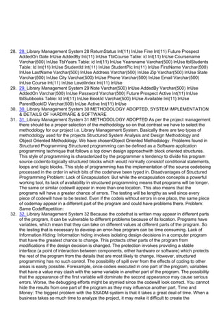 28. 28. Library Management System 28 ReturnStatus Int(11) InUse Fine Int(11) Future Prospect
AddedOn Date InUse AddedBy Int(11) InUse TblCourse Table: id Int(11) InUse Coursename
Varchar(500) InUse TblYears Table: id Int(11) InUse Yearsname Varchar(500) InUse tblStudents
Table: Id Int(11) InUse StudentId Int(11) InUse StudentPic Int(11) InUse FirstName Varchar(500)
InUse LastName Varchar(500) InUse Address Varchar(500) InUse Zip Varchar(500) InUse State
Varchar(500) InUse City Varchar(500) InUse Phone Varchar(500) InUse Email Varchar(500)
InUse Course Int(11) InUse LevelIndex Int(11) InUse
29. 29. Library Management System 29 Note Varchar(500) InUse AddedBy Varchar(500) InUse
AddedOn Varchar(500) InUse Password Varchar(500) Future Prospect Active Int(11) InUse
tblSubbooks Table: Id Int(11) InUse BookId Varchar(500) InUse Available Int(11) InUse
ParentBookID Varchar(500) InUse Active Int(11) InUse
30. 30. Library Management System 30 METHODOLOGY ADOPTED, SYSTEM IMPLEMENTATION
& DETAILS OF HARDWARE & SOFTWARE
31. 31. Library Management System 31 METHODOLOGY ADOPTED As per the project management
there should be a proper selection of the methodology so on that contrast we have to select the
methodology for our project i.e. Library Management System. Basically there are two types of
methodology used for the projects Structured System Analysis and Design Methodology and
Object Oriented Methodology. We have chosenObject Oriented Methodology. Problems found in
Structured Programming Structured programming can be defined as a Software application
programming technique that follows a top down design approachwith block oriented structures.
This style of programming is characterized by the programmerᶨs tendency to divide his program
source codeinto logically structured blocks which would normally consistof conditional statements,
loops and logic blocks. This style of programming has the implementation of the source codebeing
processed in the order in which bits of the codehave been typed in. Disadvantages of Structured
Programming Problem: Lack of Encapsulation: But while the encapsulation conceptis a powerful
working tool, its lack of availability in structured programming means that programs will be longer.
The same or similar codewill appear in more than one location. This also means that the
programs will have a greater chance of errors. The testing will be lengthy as well since every
piece of codewill have to be tested. Even if the codeis without errors in one place, the same piece
of codemay appear in a different part of the program and could have problems there. Problem:
Same CodeRepetition:
32. 32. Library Management System 32 Because the codethat is written may appear in different parts
of the program, it can be vulnerable to different problems because of its location. Programs have
variables, which mean that they can take on different values at different parts of the program. So
the testing that is necessary to develop an error-free program can be time consuming. Lack of
Information Hiding: Information hiding involves isolating design decisions in a computer program
that have the greatest chance to change. This protects other parts of the program from
modifications if the design decision is changed. The protection involves providing a stable
interface (a point of interaction between components, either hardware or software) which protects
the rest of the program from the details that are most likely to change. However, structured
programming has no such control. The possibility of spill over from the effects of coding to other
areas is easily possible. Forexample, once codeis executed in one part of the program, variables
that have a value may clash with the same variable in another part of the program. The possibility
that the appearance of the first variable will dominate the second appearance may cause serious
errors. Worse, the debugging efforts might be stymied since the codewill look correct. You cannot
hide the results from one part of the program as they may influence another part. Time and
Money: The biggest problem with the SSADM system is that it takes a great deal of time. When a
business takes so much time to analyze the project, it may make it difficult to create the
 