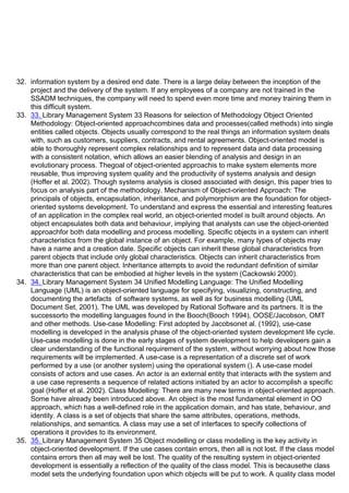 32. information system by a desired end date. There is a large delay between the inception of the
project and the delivery of the system. If any employees of a company are not trained in the
SSADM techniques, the company will need to spend even more time and money training them in
this difficult system.
33. 33. Library Management System 33 Reasons for selection of Methodology Object Oriented
Methodology: Object-oriented approachcombines data and processes(called methods) into single
entities called objects. Objects usually correspond to the real things an information system deals
with, such as customers, suppliers, contracts, and rental agreements. Object-oriented model is
able to thoroughly represent complex relationships and to represent data and data processing
with a consistent notation, which allows an easier blending of analysis and design in an
evolutionary process. Thegoal of object-oriented approachis to make system elements more
reusable, thus improving system quality and the productivity of systems analysis and design
(Hoffer et al. 2002). Though systems analysis is closed associated with design, this paper tries to
focus on analysis part of the methodology. Mechanism of Object-oriented Approach: The
principals of objects, encapsulation, inheritance, and polymorphism are the foundation for object-
oriented systems development. To understand and express the essential and interesting features
of an application in the complex real world, an object-oriented model is built around objects. An
object encapsulates both data and behaviour, implying that analysts can use the object-oriented
approachfor both data modelling and process modelling. Specific objects in a system can inherit
characteristics from the global instance of an object. For example, many types of objects may
have a name and a creation date. Specific objects can inherit these global characteristics from
parent objects that include only global characteristics. Objects can inherit characteristics from
more than one parent object. Inheritance attempts to avoid the redundant definition of similar
characteristics that can be embodied at higher levels in the system (Cackowski 2000).
34. 34. Library Management System 34 Unified Modelling Language: The Unified Modelling
Language (UML) is an object-oriented language for specifying, visualizing, constructing, and
documenting the artefactsᶨ of software systems, as well as for business modelling (UML
Document Set, 2001). The UML was developed by Rational Software and its partners. It is the
successorto the modelling languages found in the Booch(Booch 1994), OOSE/Jacobson, OMT
and other methods. Use-case Modelling: First adopted by Jacobsonet al. (1992), use-case
modelling is developed in the analysis phase of the object-oriented system development life cycle.
Use-case modelling is done in the early stages of system development to help developers gain a
clear understanding of the functional requirement of the system, without worrying about how those
requirements will be implemented. A use-case is a representation of a discrete set of work
performed by a use (or another system) using the operational system (). A use-case model
consists of actors and use cases. An actor is an external entity that interacts with the system and
a use case represents a sequence of related actions initiated by an actor to accomplish a specific
goal (Hoffer et al. 2002). Class Modelling: There are many new terms in object-oriented approach.
Some have already been introduced above. An object is the most fundamental element in OO
approach, which has a well-defined role in the application domain, and has state, behaviour, and
identity. A class is a set of objects that share the same attributes, operations, methods,
relationships, and semantics. A class may use a set of interfaces to specify collections of
operations it provides to its environment.
35. 35. Library Management System 35 Object modelling or class modelling is the key activity in
object-oriented development. If the use cases contain errors, then all is not lost. If the class model
contains errors then all may well be lost. The quality of the resulting system in object-oriented
development is essentially a reflection of the quality of the class model. This is becausethe class
model sets the underlying foundation upon which objects will be put to work. A quality class model
 