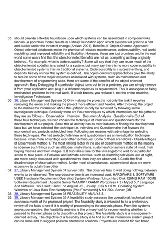 35. should provide a flexible foundation upon which systems can be assembled in component-like
fashion. A poorclass model results in a shaky foundation upon which systems will grind to a halt
and buckle under the threat of change (Artisan 2001). Benefits of Object-Oriented Approach:
Object-oriented databases make the promise of reduced maintenance, codereusability, real world
modelling, and improved reliability and flexibility. However, these are just promises and in the real
world some users find that the object-oriented benefits are not as compelling as they originally
believed. For example, what is codereusability? Some will say that they can reuse much of the
object-oriented codethat is created for a system, but many say there is no more codereusability in
object-oriented systems than in traditional systems. Codereusability is a subjective thing, and
depends heavily on how the system is defined. The object-oriented approachdoes give the ability
to reduce some of the major expenses associated with systems, such as maintenance and
development of programming code. Here are some of the benefits of the object-oriented
approach: Easy Debugging If a particular object turns out to be a problem, you can simply remove
it from your application and plug in a different object as its replacement. This is analogous to fixing
mechanical problems in the real world. If a bolt breaks, you replace it, not the entire machine.
Investigation Techniques
36. 36. Library Management System 36 Only making the project is not only the task it requires
removing the errors and making the project more efficient and flexible. After throwing the project
to the market the information about the updation is only be retrieved by following some
investigation technique. Basically there are Four techniques by which information can be gathered
they are as follows:- Observation Interview Document Analysis Questionnaire Out of
these four techniques, we had chosen the technique of interview and questionnaire for the
development of our project. Since this all activity has its own features of finding the development
facts but we have selected the technique i.e. Interview and Questionnaire that favours the
economical and projects scheduled time. Following are reasons with advantage for selecting
these techniques. We had selected Interview and questionnaire as an investigation technique
because it has more advantage over other techniques. Some of them are follows:- Disadvantages
of Observation Method 1.The most limiting factor in the use of observation method is the inability
to observe such things such as attitudes, motivations, customers/consumers state of mind, their
buying motives and their images. 2.It also takes time for the investigator to wait for a particular
action to take place. 3.Personal and intimate activities, such as watching television late at night,
are more easily discussed with questionnaires than they are observed. 4.Costis the final
disadvantage of observation method. Under most circumstances, observational data are more
expensive to obtain than other
37. 37. Library Management System 37 survey data. The observer has to wait doing nothing, between
events to be observed. The unproductive time is an increased cost. HARDWARE & SOFTWARE
USED Hardware Requirement Operating System Windows / Linux Hard Disk 120MB RAM 100MB
Software Requirement : Apache Server WAAMP / XAAMP Wordpress 4.3+ MySql 5.7 Language
And Software Tool Used: Front End Angular JS , Jquery , Css & HTML Operating System
Windows or Linux Back End Wordpress [Php Framework] & MY SQL Server [DB
38. 38. Library Management System 38 FEASIBILITY ANALYSIS
39. 39. Library Management System 39 A feasibility study assesses the operational, technical and
economic merits of the proposed project. The feasibility study is intended to be a preliminary
review of the facts to see if it is worthy of proceeding to the analysis phase. From the systems
analyst perspective, the feasibility analysis is the primary tool for recommending whether to
proceed to the next phase or to discontinue the project. The feasibility study is a management-
oriented activity. The objective of a feasibility study is to find out if an information system project
can be done and to suggest possible alternative solutions. Projects are initiated for two broad
 
