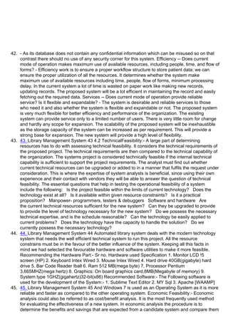 42. - As its database does not contain any confidential information which can be misused so on that
contrast there should no use of any security corner for this system. Efficiency -- Does current
mode of operation makes maximum use of available resources, including people, time, and flow of
forms? - Efficiency work is to ensure a proper workflow structure to store patient data; we can
ensure the proper utilization of all the resources. It determines whether the system make
maximum use of available resources including time, people, flow of forms, minimum processing
delay. In the current system a lot of time is wasted on paper work like making new records,
updating records. The proposed system will be a lot efficient in maintaining the record and easily
fetching out the required data. Services -- Does current mode of operation provide reliable
service? Is it flexible and expandable? - The system is desirable and reliable services to those
who need it and also whether the system is flexible and expandable or not. The proposed system
is very much flexible for better efficiency and performance of the organization. The existing
system can provide service only to a limited number of users. There is very little room for change
and hardly any scope for expansion. The scalability of the proposed system will be inexhaustible
as the storage capacity of the system can be increased as per requirement. This will provide a
strong base for expansion. The new system will provide a high level of flexibility.
43. 43. Library Management System 43 4.2 TechnicalFeasibility:- A large part of determining
resources has to do with assessing technical feasibility. It considers the technical requirements of
the proposed project. The technical requirements are then compared to the technical capability of
the organization. The systems project is considered technically feasible if the internal technical
capability is sufficient to support the project requirements. The analyst must find out whether
current technical resources can be upgraded or added to in a manner that fulfils the request under
consideration. This is where the expertise of system analysts is beneficial, since using their own
experience and their contact with vendors they will be able to answer the question of technical
feasibility. The essential questions that help in testing the operational feasibility of a system
include the following: Is the project feasible within the limits of current technology? Does the
technology exist at all? Is it available within given resource constraints? Is it a practical
proposition? Manpower- programmers, testers & debuggers Software and hardware Are
the current technical resources sufficient for the new system? Can they be upgraded to provide
to provide the level of technology necessary for the new system? Do we possess the necessary
technical expertise, and is the schedule reasonable? Can the technology be easily applied to
current problems? Does the technology have the capacity to handle the solution? Do we
currently possess the necessary technology?
44. 44. Library Management System 44 Automated library system deals with the modern technology
system that needs the well efficient technical system to run this project. All the resource
constrains must be in the favour of the better influence of the system. Keeping all this facts in
mind we had selected the favourable hardware and software utilities to make it more feasible.
Recommending the Hardware Part:- Sr no. Hardware used Specification 1. Monitor LCD !5ᶬ
screen (HP) 2. Keyboard Intex Wired 3. Mouse Intex Wired 4. Hard drive 40GB(gigabyte) hard
drive 5. Bar Code Reader Iball 6. Ram 512 MB(mega byte) 7. Processor Pentium
3,665MHZ(mega hertz) 8. Graphics: On board graphics card,8MB(Megabyte of memory) 9.
System type 1GHZ(gigahertz)32-bit(x86) Recommended Software:- The Following software is
used for the development of the System:- 1. Sublime Text Editor 2. MY Sql 3. Apache [WAAMP]
45. 45. Library Management System 45 And Windows 7 is used as an Operating System as it is more
reliable and faster as compared to the other operating system. Economic Feasibility:- Economic
analysis could also be referred to as cost/benefit analysis. It is the most frequently used method
for evaluating the effectiveness of a new system. In economic analysis the procedure is to
determine the benefits and savings that are expected from a candidate system and compare them
 