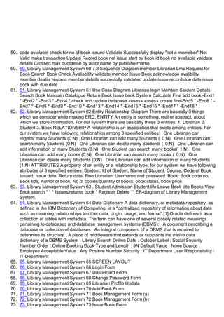 59. code avialable check for no of book issued Validate Successfully display "not a memeber" Not
Valid make transaction Update Record book not issue start by book id book no available validate
details Crossed max quotaelse by autor name by publishe rname
60. 60. Library Management System 60 7.8 Sequence Diagram member Librarian Lms Request for
Book Search Book Check Avaliability validate member Issue Book acknowledge avalibility
member deatils request member details succesfully validated update issue record due date issue
book with due date
61. 61. Library Management System 61 Use Case Diagram Librarian login Maintain Student Detials
Search Book Maintain Catalogue Return Book Issue book System Calculate Fine add book -End1
* -End2 * -End3 * -End4 * check and update database «uses» «uses» create fine-End5 * -End6 * -
End7 * -End8 * -End9 * -End10 * -End13 * -End14 * -End15 * -End16 * -End17 * -End18 *
62. 62. Library Management System 62 Entity Relationship Diagram There are basically 3 things
which we consider while making ERD. ENTITY An entity is something, real or abstract, about
which we store information. For our system there are basically these 3 entities: 1. Librarian 2.
Student 3. Book RELATIONSHIP A relationship is an association that exists among entities. For
our system we have following relationships among 3 specified entities: One Librarian can
register many Students (0:N) One Librarian can add many Students ( 0:N) One Librarian can
search many Students (0:N) One Librarian can delete many Students ( 0:N) One Librarian can
edit information of many Students (0:N) One Student can search many books( 1:N) One
Librarian can add many books (0:N) One Librarian can search many books ( 0:N) One
Librarian can delete many Students (0:N) One Librarian can edit information of many Students
(1:N) ATTRIBUTES A property of an entity or a relationship type, for our system we have following
attributes of 3 specified entities: Student: Id of Student, Name of Student, Course, Code of Book
Issued, Issue date, Return date, Fine Librarian: Username and password. Book: Book code no,
Book title, Author of book, No of copies/quantity of books, book status, book price
63. 63. Library Management System 63 . Student Admission Student life Leave Book title Books View
Book search * * * Issues/returns book * Register Delete ** ER-diagram of Library Management
System.
64. 64. Library Management System 64 Data Dictionary A data dictionary, or metadata repository, as
defined in the IBM Dictionary of Computing, is a "centralized repository of information about data
such as meaning, relationships to other data, origin, usage, and format".[1] Oracle defines it as a
collection of tables with metadata. The term can have one of several closely related meanings
pertaining to databases and database management systems (DBMS): A document describing a
database or collection of databases An integral component of a DBMS that is required to
determine its structure A piece of middleware that extends or supplants the native data
dictionary of a DBMS System : Library Search Online Date : October Label : Social Security
Number Order : Online Booking Book Type and Length : 9N Default Value : None Source :
Employee Acceptable Value : Any Positive Number Security : IT Department User Responsibility :
IT Department
65. 65. Library Management System 65 SCREEN LAYOUT
66. 66. Library Management System 66 Login Form
67. 67. Library Management System 67 DashBoard Form
68. 68. Library Management System 68 Change Password Form
69. 69. Library Management System 69 Librarian Profile Update
70. 70. Library Management System 70 Add Book Form
71. 71. Library Management System 71 Book Management Form (a)
72. 72. Library Management System 72 Book Management Form (b)
73. 73. Library Management System 73 Issue Book Form
 